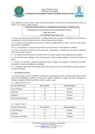 PRÓ-REITORIA DE GESTÃO DE PESSOAS E DO TRABALHO/RTR
Comissão de Concursos Públicos
E-mail: cctec@copeve.ufms.br – Fone: 67-3345-7156/7128.
79070-900 - Campo Grande (MS)
9
b) nas agências dos Correios, durante o horário normal de funcionamento, com A.R. (Aviso de Recebimento dos Correios), ou
SEDEX, com envio para o seguinte endereço:
“CONCURSO PÚBLICO UFMS 2016: ATENDIMENTO DIFERENCIADO - AMAMENTAÇÃO”
Coordenadoria de Desenvolvimento e Recrutamento/PROGEP (Copeve)
Cidade Universitária
CEP 79070-900 Campo Grande – MS
4.4.2. Nos horários previstos para amamentação, a candidata lactante poderá ausentar-se temporariamente da sala de prova,
acompanhada de um fiscal. Contudo, nesse caso, o tempo de prova não será estendido.
4.4.3. No momento da amamentação, ficarão presentes somente a candidata lactante, a criança e um fiscal, sendo vedada a
permanência do acompanhante.
4.34.3.1. O acompanhante e a criança deverão permanecer no local de prova até a saída definitiva da candidata.
4.4.4. Não será permitida a ausência da sala de prova para a amamentação, à candidata que não solicitar o atendimento
diferenciado constante no item 4.4.
4.5. Os candidatos que solicitarem prova em Braille deverão levar reglete e punção no dia da aplicação da prova objetiva.
4.6. Aos deficientes visuais (amblíopes), serão oferecidos provas e cartões respostas ampliados, com tamanho de fonte de 20
pontos.
4.7. Somente será concedido o atendimento diferenciado àqueles candidatos que cumprirem o estabelecido neste Edital,
observando-se os critérios de viabilidade e razoabilidade.
4.8. O atendimento diferenciado para realização da prova não implica na concorrência do candidato às vagas destinadas às
Pessoa com Deficiência.
5. DAS PROVAS ESCRITAS
5.1. As provas escritas, de caráter eliminatório e classificatório, serão aplicadas para todos os cargos na data prevista de 05 de
junho de 2016 (domingo) e consistirão de (50) questões objetivas, totalizando, no máximo, 200 pontos, abrangendo os
conteúdos constantes do Anexo III deste Edital, conforme o quadro a seguir:
5.1.1. Cargos das Classes C e D:
Área de Conhecimento Nº de Questões Pontuação Máxima
Língua Portuguesa 15 60 pontos
Matemática 10 30 pontos
Legislação 05 10 pontos
Conhecimentos Específicos 20 100 pontos
5.1.2. Cargos da Classe E
Área de Conhecimento Nº de Questões Pontuação Máxima
Língua Portuguesa 15 45 pontos
Legislação 05 05 pontos
Conhecimentos Específicos 30 150 pontos
 