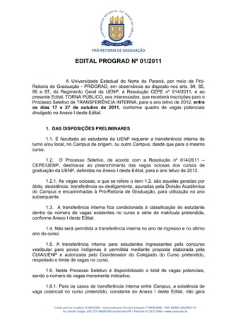 PRÓ-REITORIA DE GRADUAÇÃO

                          EDITAL PROGRAD Nº 01/2011


                 A Universidade Estadual do Norte do Paraná, por meio da Pró-
Reitoria de Graduação - PROGRAD, em observância ao disposto nos arts. 84, 85,
86 e 87, do Regimento Geral da UENP, à Resolução CEPE nº 014/2011, e ao
presente Edital, TORNA PÚBLICO, aos interessados, que receberá inscrições para o
Processo Seletivo de TRANSFERÊNCIA INTERNA, para o ano letivo de 2012, entre
os dias 17 e 27 de outubro de 2011, conforme quadro de vagas potenciais
divulgado no Anexo I deste Edital.


      1. DAS DISPOSIÇÕES PRELIMINARES

       1.1. É facultado ao estudante da UENP requerer a transferência interna de
turno e/ou local, no Campus de origem, ou outro Campus, desde que para o mesmo
curso.

      1.2. O Processo Seletivo, de acordo com a Resolução nº 014/2011 –
CEPE/UENP, destina-se ao preenchimento das vagas ociosas dos cursos de
graduação da UENP, definidas no Anexo I deste Edital, para o ano letivo de 2012.

       1.2.1. As vagas ociosas, a que se refere o item 1.2. são aquelas geradas por
óbito, desistência, transferência ou desligamento, apuradas pela Divisão Acadêmica
do Campus e encaminhadas à Pró-Reitoria de Graduação, para utilização no ano
subsequente.

      1.3. A transferência interna fica condicionada à classificação do estudante
dentro do número de vagas existentes no curso e série de matrícula pretendida,
conforme Anexo I deste Edital.

      1.4. Não será permitida a transferência interna no ano de ingresso e no último
ano do curso.

       1.5. A transferência interna para estudantes ingressantes pelo concurso
vestibular para povos indígenas é permitida mediante proposta elaborada pela
CUIA/UENP e autorizada pelo Coordenador do Colegiado do Curso pretendido,
respeitado o limite de vagas no curso.

      1.6. Neste Processo Seletivo é disponibilizado o total de vagas potenciais,
sendo o número de vagas meramente indicativo.

      1.6.1. Para os casos de transferência interna entre Campus, a existência de
vaga potencial no curso pretendido, constante do Anexo I deste Edital, não gera


          Criada pela Lei Estadual 15.300/2006 – Autorizada pelo Decreto Estadual no 3909/2008 - CNPJ 08.885.100/0001-54
                 Av. Getúlio Vargas, 850, CEP 86400-000 Jacarezinho/PR – fone/fax 43 3525 3589 – www.uenp.edu.br
 