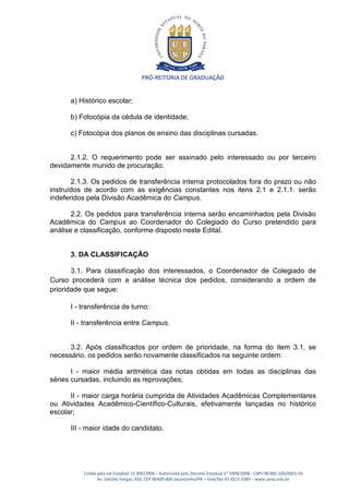 PRÓ-REITORIA DE GRADUAÇÃO


      a) Histórico escolar;

      b) Fotocópia da cédula de identidade;

      c) Fotocópia dos planos de ensino das disciplinas cursadas.


      2.1.2. O requerimento pode ser assinado pelo interessado ou por terceiro
devidamente munido de procuração.

       2.1.3. Os pedidos de transferência interna protocolados fora do prazo ou não
instruídos de acordo com as exigências constantes nos itens 2.1 e 2.1.1. serão
indeferidos pela Divisão Acadêmica do Campus.

       2.2. Os pedidos para transferência interna serão encaminhados pela Divisão
Acadêmica do Campus ao Coordenador do Colegiado do Curso pretendido para
análise e classificação, conforme disposto neste Edital.


      3. DA CLASSIFICAÇÃO

       3.1. Para classificação dos interessados, o Coordenador de Colegiado de
Curso procederá com a análise técnica dos pedidos, considerando a ordem de
prioridade que segue:

      I - transferência de turno;

      II - transferência entre Campus.


      3.2. Após classificados por ordem de prioridade, na forma do item 3.1, se
necessário, os pedidos serão novamente classificados na seguinte ordem:

       I - maior média aritmética das notas obtidas em todas as disciplinas das
séries cursadas, incluindo as reprovações;

      II - maior carga horária cumprida de Atividades Acadêmicas Complementares
ou Atividades Acadêmico-Científico-Culturais, efetivamente lançadas no histórico
escolar;

      III - maior idade do candidato.




          Criada pela Lei Estadual 15.300/2006 – Autorizada pelo Decreto Estadual no 3909/2008 - CNPJ 08.885.100/0001-54
                 Av. Getúlio Vargas, 850, CEP 86400-000 Jacarezinho/PR – fone/fax 43 3525 3589 – www.uenp.edu.br
 