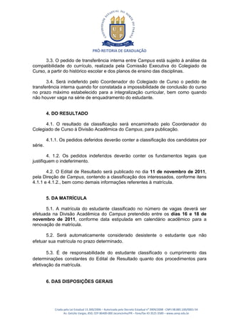 PRÓ-REITORIA DE GRADUAÇÃO

      3.3. O pedido de transferência interna entre Campus está sujeito à análise da
compatibilidade do currículo, realizada pela Comissão Executiva do Colegiado de
Curso, a partir do histórico escolar e dos planos de ensino das disciplinas.

       3.4. Será indeferido pelo Coordenador do Colegiado de Curso o pedido de
transferência interna quando for constatada a impossibilidade de conclusão do curso
no prazo máximo estabelecido para a integralização curricular, bem como quando
não houver vaga na série de enquadramento do estudante.


         4. DO RESULTADO

      4.1. O resultado da classificação será encaminhado pelo Coordenador do
Colegiado de Curso à Divisão Acadêmica do Campus, para publicação.

         4.1.1. Os pedidos deferidos deverão conter a classificação dos candidatos por
série.

        4. 1.2. Os pedidos indeferidos deverão conter os fundamentos legais que
justifiquem o indeferimento.

       4.2. O Edital de Resultado será publicado no dia 11 de novembro de 2011,
pela Direção de Campus, contendo a classificação dos interessados, conforme itens
4.1.1 e 4.1.2., bem como demais informações referentes à matrícula.


         5. DA MATRÍCULA

      5.1. A matrícula do estudante classificado no número de vagas deverá ser
efetuada na Divisão Acadêmica do Campus pretendido entre os dias 16 e 18 de
novembro de 2011, conforme data estipulada em calendário acadêmico para a
renovação de matrícula.

      5.2. Será automaticamente considerado desistente o estudante que não
efetuar sua matrícula no prazo determinado.

       5.3. É de responsabilidade do estudante classificado o cumprimento das
determinações constantes do Edital de Resultado quanto dos procedimentos para
efetivação da matrícula.


         6. DAS DISPOSIÇÕES GERAIS




             Criada pela Lei Estadual 15.300/2006 – Autorizada pelo Decreto Estadual no 3909/2008 - CNPJ 08.885.100/0001-54
                    Av. Getúlio Vargas, 850, CEP 86400-000 Jacarezinho/PR – fone/fax 43 3525 3589 – www.uenp.edu.br
 