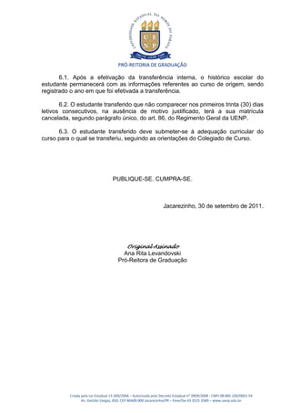 PRÓ-REITORIA DE GRADUAÇÃO

       6.1. Após a efetivação da transferência interna, o histórico escolar do
estudante permanecerá com as informações referentes ao curso de origem, sendo
registrado o ano em que foi efetivada a transferência.

       6.2. O estudante transferido que não comparecer nos primeiros trinta (30) dias
letivos consecutivos, na ausência de motivo justificado, terá a sua matrícula
cancelada, segundo parágrafo único, do art. 86, do Regimento Geral da UENP.

      6.3. O estudante transferido deve submeter-se à adequação curricular do
curso para o qual se transferiu, seguindo as orientações do Colegiado de Curso.




                                   PUBLIQUE-SE. CUMPRA-SE.



                                                                  Jacarezinho, 30 de setembro de 2011.




                                            Original Assinado
                                        Ana Rita Levandovski
                                      Pró-Reitora de Graduação




          Criada pela Lei Estadual 15.300/2006 – Autorizada pelo Decreto Estadual no 3909/2008 - CNPJ 08.885.100/0001-54
                 Av. Getúlio Vargas, 850, CEP 86400-000 Jacarezinho/PR – fone/fax 43 3525 3589 – www.uenp.edu.br
 