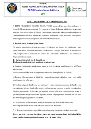 6ª CREDE
NÚCLEO REGIONAL DE DESENVOLVIMENTO DA ESCOLA
E.E.F.M Francisco Soares de Oliveira
2014
EDITAL PROGRAMA DE MONITORIA DE 2014
A EEFM FRANCISCO SOARES DE OLIVEIRA torna público que disponibilizará 14
bolsas de Monitoria, para o ano de 2014, para seus alunos do Ensino Médio, três turnos, para
trabalhar com as disciplinas de Língua Portuguesa e Matemática, além de atividades junto ao
Laboratório Educativo de Informática, centro de multimeios e com atividades de suporte a
alunos e professores das disciplinas anteriormente mencionadas.
1. Da Solicitação de vagas pelos alunos
Os alunos interessados deverão procurar a Professora do Centro de multimeios para
preenchimento de formulário Monitoria 2014 munido de cópia da Carteira de Identidade e
CPF, comprovante de residência no período de 12/05/2014 a 30/05/2014, nos horários de
funcionamento da escola.
2. Da Inscrição e Seleção de Candidatos
2.1. Poderão candidatar-se à monitoria os alunos que:
a) Estejam freqüentando regularmente a escola, com freqüência igual ou superior a 85% no
ano corrente;
b) Não tenham sofrido pena de suspensão, nos termos do Regimento da Escola;
c) Tenham sido aprovados na disciplina para cuja monitoria pleiteiam vaga; com média
igual ou superior a 7,0 sete);
d) Tenham disponibilidade de, no mínimo, 8 horas semanais, período dedicado a ao
exercício em função, distribuídos entre atendimento aos alunos e pesquisa respeitando a
distribuição equitativa de horários que atendam à conveniência de alunos dos três turnos e
que não coincidam com os horários regulares de aula e à pesquisa ser realizada em auxílio e
por determinação do professor orientador.
e) Declaração de conhecimento e aceitação do inteiro teor deste Edital, bem como
à sua disponibilidade para o exercício de atividades de Monitoria.
f) A Seleção compreenderá: da análise do rendimento e freqüência escolar e entrevista.
2.2. As inscrições em cada disciplina estarão abertas a todos os alunos do Ensino Médio
e que satisfaçam os requisitos citados no item 2.1. deste edital.
 