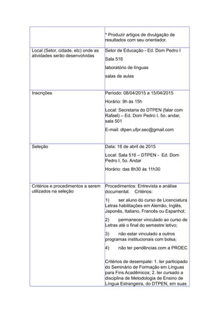 * Produzir artigos de divulgação de
resultados com seu orientador.
Local (Setor, cidade, etc) onde as
atividades serão desenvolvidas
Setor de Educação - Ed. Dom Pedro I
Sala 516
laboratório de línguas
salas de aulas
Inscrições Período: 08/04/2015 a 15/04/2015
Horário: 9h às 15h
Local: Secretaria do DTPEN (falar com
Rafael) – Ed. Dom Pedro I, 5o. andar,
sala 501
E-mail: dtpen.ufpr.sec@gmail.com
Seleção Data: 16 de abril de 2015
Local: Sala 516 – DTPEN - Ed. Dom
Pedro I, 5o. Andar
Horário: das 8h30 às 11h30
Critérios e procedimentos a serem
utilizados na seleção
Procedimentos: Entrevista e análise
documental. Critérios:
1) ser aluno do curso de Licenciatura
Letras habilitações em Alemão, Inglês,
Japonês, Italiano, Francês ou Espanhol;
2) permanecer vinculado ao curso de
Letras até o final do semestre letivo;
3) não estar vinculado a outros
programas institucionais com bolsa;
4) não ter pendências com a PROEC
Critérios de desempate: 1. ter participado
do Seminário de Formação em Línguas
para Fins Acadêmicos; 2. ter cursado a
disciplina de Metodologia de Ensino de
Língua Estrangeira, do DTPEN, em suas
 