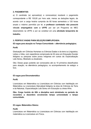 2. PAGAMENTOS:
a) O candidato (a) aprovado(a) e convocado(a) receberá o pagamento
correspondente a R$ 130,00 por hora aula, menos as deduções legais, de
acordo com a carga horária cumprida de 60 horas semestrais a 120 horas
anuais o máximo permitido por lei, o professor contratado não possuirá
vínculo empregatício com a UFPE por ser um Programa do MEC
desenvolvido na UFPE e por se constituir em uma atividade temporária de
trabalho.
3. PERFIS E VAGAS PARA SELEÇÃO SIMPLIFICADA:
02 vagas para atuação no Tempo Comunidade – alternância pedagógica;
Perfil:
Graduação em Ciências Humanas ou Ciências Exatas e da terra ou Linguistica,
Letras e Artes, com experiência comprovada de 02 anos em Educação Escolar
Indígena ou pesquisa sobre povos indígenas em cursos de: Especialização
Lato Sensu, Mestrado ou doutorado.
Obs: Desse grupo poderão ser convocados até os 10 primeiros classificados
para atuação, na alternância pedagógica, no acompanhamento de estágio e
tccs.
03 vagas para Etnomatemática
Perfil:
Licenciatura em Matemática ou Licenciatura em Ciências com habilitação em
Matemática ou Licenciatura Intercultural Indígena na área de Ciências da Terra
e da Natureza, Especialização Lato Sensu em Educação ou áreas Afins.
Obs. Carga horária de 60h a disciplina será ministrada no período de
novembro a dezembro envolvendo tempo universidade e tempo
comunidade.
03 vagas- Matemática Básica
Perfil:
Licenciatura em Matemática ou Licenciatura em Ciências com habilitação em
matemática ou Licenciatura em Física.
 