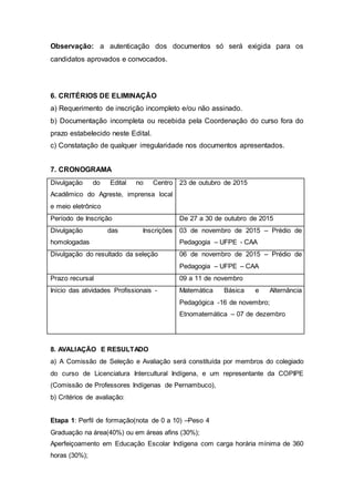 Observação: a autenticação dos documentos só será exigida para os
candidatos aprovados e convocados.
6. CRITÉRIOS DE ELIMINAÇÃO
a) Requerimento de inscrição incompleto e/ou não assinado.
b) Documentação incompleta ou recebida pela Coordenação do curso fora do
prazo estabelecido neste Edital.
c) Constatação de qualquer irregularidade nos documentos apresentados.
7. CRONOGRAMA
Divulgação do Edital no Centro
Acadêmico do Agreste, imprensa local
e meio eletrônico
23 de outubro de 2015
Período de Inscrição De 27 a 30 de outubro de 2015
Divulgação das Inscrições
homologadas
03 de novembro de 2015 – Prédio de
Pedagogia – UFPE - CAA
Divulgação do resultado da seleção 06 de novembro de 2015 – Prédio de
Pedagogia – UFPE – CAA
Prazo recursal 09 a 11 de novembro
Início das atividades Profissionais - Matemática Básica e Alternância
Pedagógica -16 de novembro;
Etnomatemática – 07 de dezembro
8. AVALIAÇÃO E RESULTADO
a) A Comissão de Seleção e Avaliação será constituída por membros do colegiado
do curso de Licenciatura Intercultural Indígena, e um representante da COPIPE
(Comissão de Professores Indígenas de Pernambuco),
b) Critérios de avaliação:
Etapa 1: Perfil de formação(nota de 0 a 10) –Peso 4
Graduação na área(40%) ou em áreas afins (30%);
Aperfeiçoamento em Educação Escolar Indígena com carga horária mínima de 360
horas (30%);
 