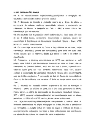 9. DAS DISPOSIÇÕES FINAIS
9.1. É de responsabilidade do(a)candidato(a)acompanhar a divulgação dos
resultados e comunicados sobre o processo seletivo.
9.2. A Comissão de Seleção e Avaliação reserva-se o direito de alterar o
cronograma da seleção, conforme necessidade, afixando o comunicado no
Laboratório de História e Geografia do CAA - UFPE e dando ciência aos
candidatos(as)por via eletrônica.
9.3. Do resultado final do processo seletivo caberá recurso. Neste caso, um texto
de até 3 (três) laudas, devidamente fundamentado e assinado, deverá ser
encaminhado à Coordenação da Licenciatura Intercultural Indígena – CAA - UFPE
no período previsto no cronograma.
9.4. Em caso haja necessidade do Curso e disponibilidade de recursos, um(a)
candidato(a) aprovado(a) poderá ser convocado(a) para atuar em outra área,
diversa daquela que se inscreveu, desde que atenda o perfil e por ordem de
classificação.
9.5. Professores e técnicos administrativos da UFPE que atenderem o perfil
exigido neste Edital e que demonstrarem interesse em atuar no Curso, não se
submeterão ao processo seletivo, tendo em vista que o ensino, a pesquisa e a
extensão fazem parte das suas atividades institucionais. Neste caso, deverão
contatar a coordenação da Licenciatura intercultural Indígena até o dia 30/10/2015,
para as devidas orientações. A convocação se dará em função da necessidade do
Curso e da disponibilidade dos recursos. O limite da carga horária anual é de
120h.
9.6. O resultado do processo seletivo esgotar-se-á ao final da formação, o
PROLIND - UFPE se encerra em 2018, não é um curso permanente da UFPE.
Ficará, porém, a critério da coordenação da Licenciatura Intercultural Indígena –
CAA – UFPE, convocar os(as)candidatos(as) aprovados(as)para atuar em etapas
posteriores do PROLIND - UFPE, em função dos recursos disponíveis.
10.7. Os(as)candidatos(as)convocados(as)se comprometem a exercer todas as
atividades estabelecidas no projeto Pedagógico do Curso, incluindo a participação
nas formações, a atuação efetiva em todas as etapas e módulos do Curso, o
acompanhamento pedagógico nos locais e datas estabelecidas pela coordenação
e a orientação dos projetos de intervenção social e pedagógica.
 