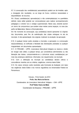 9.7. A convocação dos candidatos(as) aprovados(as) poderá ser de imediato, após
a divulgação dos resultados, ou ao longo do Curso, conforme necessidade e
disponibilidade de recursos.
9.8. Os(as) candidatos(as) aprovados(as) e não contemplados(as) no quantitativo
definido neste edital poderão ser convocados(as) para realizar acompanhamento
pedagógico e orientar tccs e estágio supervisionado. Neste caso, deverão assinar
um termo de compromisso que aceitam atuar nestes outros espaços, no caso dos
perfis de Matemática Básica e Etnomatemática.
9.9. No momento da convocação, o(a) candidato(a) deverá apresentar os originais
dos documentos para fins de autenticação das cópias entregues no ato de
inscrição. A não apresentação dos originais implicará na anulação da aprovação.
9.10. A qualquer tempo serão anuladas a inscrição, a aprovação e a convocação
do(a)candidato(a), se verificada a falsidade das declarações prestadas ou qualquer
irregularidade em documentos apresentados.
9.11. O PROLIND – UFPE, Licenciatura Intercultural Indígena se reserva o direito
de revogar este edital, a qualquer tempo, por conveniência administrativa ou não
liberação das bolsas, comprometendo-se a comunicar os(as) candidatos(as) por
meio dos endereços eletrônicos informados nos requerimentos de inscrição.
9.12. Com a efetivação da inscrição (a) candidato(a) declara ciência e
concordância irrestrita com os critérios, exigências e termos deste Edital.
9.13. Os casos omissos serão resolvidos pela Comissão de Avaliação com base
nas exigências deste Edital e nos marcos regulatórios da Universidade Federal de
Pernambuco.
Caruaru, 19 de 0utubro de 2014
Profa. Ana Maria de Barros
Coordenadora da Licenciatura Intercultural Indígena – CAA - UFPE
Profº Nélio Vieira de Melo
Coordenador de Despesa – PROLIND – UFPE
 