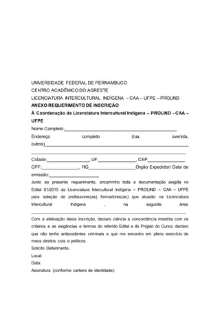 UNIVERSIDADE FEDERAL DE PERNAMBUCO
CENTRO ACADÊMICO DO AGRESTE
LICENCIATURA INTERCULTURAL INDÍGENA – CAA – UFPE – PROLIND
ANEXO REQUERIMENTO DE INSCRIÇÃO
À Coordenação da Licenciatura Intercultural Indígena – PROLIND - CAA –
UFPE
Nome Completo:_____________________________________________
Endereço completo (rua, avenida,
outros)__________________________________________________________
______________________________________________________________
Cidade:_________________, UF:_______________, CEP_______________
CPF:_______________, RG___________________Órgão Expedidor/ Data de
emissão:____________________
Junto ao presente requerimento, encaminho toda a documentação exigida no
Edital 01/2015 da Licenciatura Intercultural Indígena – PROLIND – CAA – UFPE
para seleção de professores(as) formadores(as) que atuarão na Licenciatura
Intercultural Indígena , na seguinte área:
__________________________________________________________________
Com a efetivação desta inscrição, declaro ciência e concordância irrestrita com os
critérios e as exigências e termos do referido Edital e do Projeto do Curso; declaro
que não tenho antecedentes criminais e que me encontro em pleno exercício de
meus direitos civis e políticos.
Solicito Deferimento.
Local:
Data:
Assinatura (conforme carteira de identidade):
 