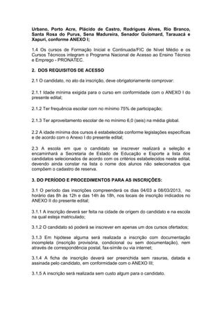Urbano, Porto Acre, Plácido de Castro, Rodrigues Alves, Rio Branco,
Santa Rosa do Purus, Sena Madureira, Senador Guiomard, Tarauacá e
Xapuri, conforme ANEXO I;

1.4 Os cursos de Formação Inicial e Continuada/FIC de Nível Médio e os
Cursos Técnicos integram o Programa Nacional de Acesso ao Ensino Técnico
e Emprego - PRONATEC.

2. DOS REQUISITOS DE ACESSO

2.1 O candidato, no ato da inscrição, deve obrigatoriamente comprovar:

2.1.1 Idade mínima exigida para o curso em conformidade com o ANEXO I do
presente edital;

2.1.2 Ter frequência escolar com no mínimo 75% de participação;

2.1.3 Ter aproveitamento escolar de no mínimo 6,0 (seis) na média global.

2.2 A idade mínima dos cursos é estabelecida conforme legislações específicas
e de acordo com o Anexo I do presente edital;

2.3 A escola em que o candidato se inscrever realizará a seleção e
encaminhará a Secretaria de Estado de Educação e Esporte a lista dos
candidatos selecionados de acordo com os critérios estabelecidos neste edital,
devendo ainda constar na lista o nome dos alunos não selecionados que
compõem o cadastro de reserva.

3. DO PERÍODO E PROCEDIMENTOS PARA AS INSCRIÇÕES:

3.1 O período das inscrições compreenderá os dias 04/03 a 08/03/2013, no
horário das 8h às 12h e das 14h às 18h, nos locais de inscrição indicados no
ANEXO II do presente edital;

3.1.1 A inscrição deverá ser feita na cidade de origem do candidato e na escola
na qual esteja matriculado;

3.1.2 O candidato só poderá se inscrever em apenas um dos cursos ofertados;

3.1.3 Em hipótese alguma será realizada a inscrição com documentação
incompleta (inscrição provisória, condicional ou sem documentação), nem
através de correspondência postal, fax-símile ou via internet;

3.1.4 A ficha de inscrição deverá ser preenchida sem rasuras, datada e
assinada pelo candidato, em conformidade com o ANEXO III;

3.1.5 A inscrição será realizada sem custo algum para o candidato.
 