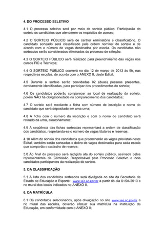 4. DO PROCESSO SELETIVO

4.1 O processo seletivo será por meio de sorteio público. Participarão do
sorteio os candidatos que atenderem os requisitos de acesso;

4.2 O SORTEIO PÚBLICO será de caráter eliminatório e classificatório. O
candidato sorteado será classificado pela ordem nominal do sorteio e de
acordo com o número de vagas destinados por escola. Os candidatos não
sorteados serão considerados eliminados do processo de seleção;

4.3 O SORTEIO PÚBLICO será realizado para preenchimento das vagas nos
cursos FIC e Técnicos;

4.4 O SORTEIO PÚBLICO ocorrerá no dia 12 de março de 2013 às 9h, nas
respectivas escolas, de acordo com o ANEXO II, deste Edital;

4.5 Durante o sorteio serão convidadas 02 (duas) pessoas presentes,
devidamente identificadas, para participar dos procedimentos do sorteio;

4.6 Os candidatos poderão comparecer ao local de realização do sorteio,
porém NÃO há obrigatoriedade no comparecimento dos candidatos;

4.7 O sorteio será mediante a ficha com número de inscrição e nome do
candidato que será depositado em uma urna;

4.8 A ficha com o número da inscrição e com o nome do candidato será
retirado da urna, aleatoriamente;

4.9 A seqüência das fichas sorteadas representará a ordem de classificação
dos candidatos, respeitando-se o número de vagas titulares e reservas;

4.10 Além do sorteio dos candidatos que preencherão as vagas previstas neste
Edital, também serão sorteadas o dobro de vagas destinadas para cada escola
que comporão o cadastro de reserva;

5.0 Ao final do processo será redigida ata do sorteio público, assinada pelos
representantes da Comissão Responsável pelo Processo Seletivo e dois
candidatos participantes da realização do sorteio.

5. DA CLASSIFICAÇÃO

5.1 A lista dos candidatos sorteados será divulgada no site da Secretaria de
Estado de Educação e Esporte: www.see.ac.gov.br a partir do dia 01/04/2013 e
no mural dos locais indicados no ANEXO II.

6. DA MATRÍCULA

6.1 Os candidatos selecionados, após divulgação no site www.see.ac.gov.br e
no mural das escolas, deverão efetuar sua matrícula na Instituição de
Educação, em conformidade com o ANEXO II;
 