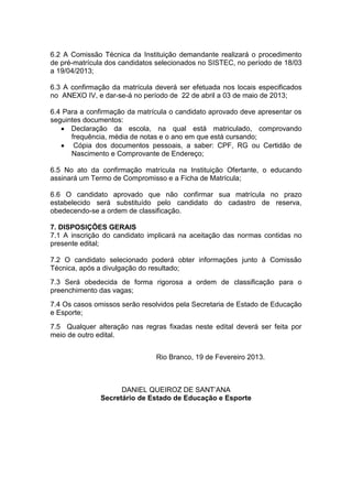 6.2 A Comissão Técnica da Instituição demandante realizará o procedimento
de pré-matrícula dos candidatos selecionados no SISTEC, no período de 18/03
a 19/04/2013;

6.3 A confirmação da matrícula deverá ser efetuada nos locais especificados
no ANEXO IV, e dar-se-á no período de 22 de abril a 03 de maio de 2013;

6.4 Para a confirmação da matrícula o candidato aprovado deve apresentar os
seguintes documentos:
      Declaração da escola, na qual está matriculado, comprovando
      frequência, média de notas e o ano em que está cursando;
       Cópia dos documentos pessoais, a saber: CPF, RG ou Certidão de
      Nascimento e Comprovante de Endereço;

6.5 No ato da confirmação matrícula na Instituição Ofertante, o educando
assinará um Termo de Compromisso e a Ficha de Matrícula;

6.6 O candidato aprovado que não confirmar sua matrícula no prazo
estabelecido será substituído pelo candidato do cadastro de reserva,
obedecendo-se a ordem de classificação.

7. DISPOSIÇÕES GERAIS
7.1 A inscrição do candidato implicará na aceitação das normas contidas no
presente edital;

7.2 O candidato selecionado poderá obter informações junto à Comissão
Técnica, após a divulgação do resultado;
7.3 Será obedecida de forma rigorosa a ordem de classificação para o
preenchimento das vagas;
7.4 Os casos omissos serão resolvidos pela Secretaria de Estado de Educação
e Esporte;
7.5 Qualquer alteração nas regras fixadas neste edital deverá ser feita por
meio de outro edital.


                               Rio Branco, 19 de Fevereiro 2013.



                     DANIEL QUEIROZ DE SANT’ANA
               Secretário de Estado de Educação e Esporte
 