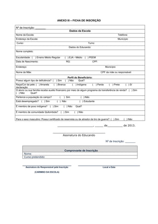ANEXO III – FICHA DE INSCRIÇÃO

Nº de Inscrição: _______
                                                          Dados da Escola
Nome da Escola:                                                                                       Telefone:
Endereço da Escola:                                                                                   Município
Curso:                                                                   Turno
                                                      Dados do Educando:
Nome completo:

Escolaridade: (    ) Ensino Médio Regular          ( ) EJA - Médio     ( ) PEEM
Data de Nascimento:                                 RG:                        CPF:

Endereço:                                                                                Município

Nome da Mãe:                                                                          CPF da mãe ou responsável:

                                                     Perfil do Beneficiário:
Possui algum tipo de deficiência? (    ) Sim       ( ) Não     Qual?
Raça/Cor da pele: ( ) Amarela       ( ) Branca        ( ) Indígena     ( ) Parda      ( ) Preta      ( ) S/
declaração
O aluno ou sua família recebe auxilio financeiro por meio de algum programa da transferência de renda? ( ) Sim
( ) Não      Qual?
Pertence a população do campo?              (     ) Sim           ( ) Não
Está desempregado?      ( ) Sim        ( ) Não                   ( ) Estudante

É membro de povo indígena?        ( ) Sim         ( ) Não     Qual?

É membro de comunidade Quilombola?              ( ) Sim      ( ) Não


Para o sexo masculino: Possui certificado de reservista ou de atirador de tiro de guerra? ( ) Sim          ( ) Não

                                        _____________________, _____ de_________ de 2013.

                                    _______________________________
                                          Assinatura do Educando

                                                                                          Nº de Inscrição: _______


                                                   Comprovante de Inscrição
         Nome:
         Curso pretendido:

      ______________________________                            ______________________________________
          Assinatura do Responsável pela Inscrição                                     Local e Data

                  (CARIMBO DA ESCOLA)
 