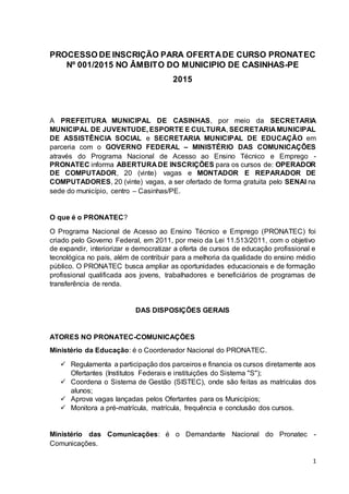 1
PROCESSO DE INSCRIÇÃO PARA OFERTADE CURSO PRONATEC
Nº 001/2015 NO ÂMBITO DO MUNICIPIO DE CASINHAS-PE
2015
A PREFEITURA MUNICIPAL DE CASINHAS, por meio da SECRETARIA
MUNICIPAL DE JUVENTUDE, ESPORTE E CULTURA, SECRETARIA MUNICIPAL
DE ASSISTÊNCIA SOCIAL e SECRETARIA MUNICIPAL DE EDUCAÇÃO em
parceria com o GOVERNO FEDERAL – MINISTÉRIO DAS COMUNICAÇÕES
através do Programa Nacional de Acesso ao Ensino Técnico e Emprego -
PRONATEC informa ABERTURA DE INSCRIÇÕES para os cursos de: OPERADOR
DE COMPUTADOR, 20 (vinte) vagas e MONTADOR E REPARADOR DE
COMPUTADORES, 20 (vinte) vagas, a ser ofertado de forma gratuita pelo SENAI na
sede do município, centro – Casinhas/PE.
O que é o PRONATEC?
O Programa Nacional de Acesso ao Ensino Técnico e Emprego (PRONATEC) foi
criado pelo Governo Federal, em 2011, por meio da Lei 11.513/2011, com o objetivo
de expandir, interiorizar e democratizar a oferta de cursos de educação profissional e
tecnológica no país, além de contribuir para a melhoria da qualidade do ensino médio
público. O PRONATEC busca ampliar as oportunidades educacionais e de formação
profissional qualificada aos jovens, trabalhadores e beneficiários de programas de
transferência de renda.
DAS DISPOSIÇÕES GERAIS
ATORES NO PRONATEC-COMUNICAÇÕES
Ministério da Educação: é o Coordenador Nacional do PRONATEC.
 Regulamenta a participação dos parceiros e financia os cursos diretamente aos
Ofertantes (Institutos Federais e instituições do Sistema "S");
 Coordena o Sistema de Gestão (SISTEC), onde são feitas as matriculas dos
alunos;
 Aprova vagas lançadas pelos Ofertantes para os Municípios;
 Monitora a pré-matrícula, matrícula, frequência e conclusão dos cursos.
Ministério das Comunicações: é o Demandante Nacional do Pronatec -
Comunicações.
 