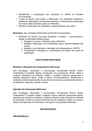 2
 Regulamenta a participação dos municípios no âmbito do Pronatec
Comunicações;
 A partir do Gestor Local realiza a interlocução com secretarias estaduais e
prefeituras, organizando as demandas estaduais e municipais para negociação
dos cursos pelos municípios junto aos Ofertantes;
 Monitora o andamento das matrículas e desenvolvimento dos cursos.
Municípios: são a Unidade de Demanda do Pronatec-Comunicações.
 Nomearão um Gestor Local para coordenar o Pronatec – Comunicações e
realizar as atividades listadas abaixo:
 Divulgam os cursos e mobilizam para o Município;
 Realizam interlocução com os Ofertantes para a operacionalização dos
cursos;
 Realizam a pré-matrícula e matrículas dos interessados no SISTEC
 Acompanham a frequência e o desempenho dos alunos nos cursos de
qualificação.
DOS CURSOS OFERTADOS
Montador e Reparador de Computadores (200 horas)
Eixo Tecnológico: Informação e Comunicação. Escolaridade Mínima: Ensino
Fundamental II Completo. Realiza manutenção em computadores. Monta, instala e
configura dispositivos de hardware. Instala e configura sistemas operacionais e
software aplicativos. Monta, instala e repara microcomputadores, identificando e
instalando sistemas operacionais, de acordo com as normas e procedimentos técnicos
de qualidade, segurança, higiene e saúde.
Operador de Computador (200 horas)
Eixo Tecnológico: Informação e Comunicação. Escolaridade Mínima: Ensino
Fundamental II Completo. Instala, configura e opera sistemas operacionais cliente,
aplicativos de escritório e periféricos. Organiza entrada e saída de dados em sistemas
de informação, conforme procedimentos técnicos de qualidade e atento às normas e
políticas de segurança da informação e de respeito à propriedade intelectual.
DAS INSCRIÇÕES
PRÉ-MATRÍCULA
 