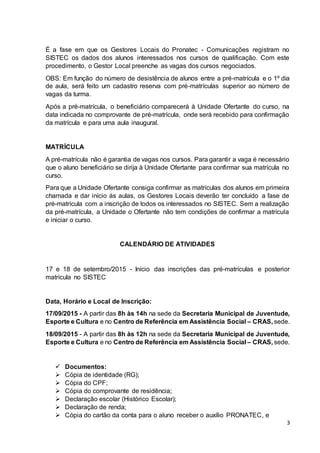 3
É a fase em que os Gestores Locais do Pronatec - Comunicações registram no
SISTEC os dados dos alunos interessados nos cursos de qualificação. Com este
procedimento, o Gestor Local preenche as vagas dos cursos negociados.
OBS: Em função do número de desistência de alunos entre a pré-matrícula e o 1º dia
de aula, será feito um cadastro reserva com pré-matrículas superior ao número de
vagas da turma.
Após a pré-matrícula, o beneficiário comparecerá à Unidade Ofertante do curso, na
data indicada no comprovante de pré-matrícula, onde será recebido para confirmação
da matrícula e para uma aula inaugural.
MATRÍCULA
A pré-matrícula não é garantia de vagas nos cursos. Para garantir a vaga é necessário
que o aluno beneficiário se dirija à Unidade Ofertante para confirmar sua matrícula no
curso.
Para que a Unidade Ofertante consiga confirmar as matrículas dos alunos em primeira
chamada e dar início às aulas, os Gestores Locais deverão ter concluído a fase de
pré-matrícula com a inscrição de todos os interessados no SISTEC. Sem a realização
da pré-matrícula, a Unidade o Ofertante não tem condições de confirmar a matrícula
e iniciar o curso.
CALENDÁRIO DE ATIVIDADES
17 e 18 de setembro/2015 - Início das inscrições das pré-matrículas e posterior
matrícula no SISTEC
Data, Horário e Local de Inscrição:
17/09/2015 - A partir das 8h às 14h na sede da Secretaria Municipal de Juventude,
Esporte e Cultura e no Centro de Referência em Assistência Social – CRAS, sede.
18/09/2015 - A partir das 8h às 12h na sede da Secretaria Municipal de Juventude,
Esporte e Cultura e no Centro de Referência em Assistência Social – CRAS, sede.
 Documentos:
 Cópia de identidade (RG);
 Cópia do CPF;
 Cópia do comprovante de residência;
 Declaração escolar (Histórico Escolar);
 Declaração de renda;
 Cópia do cartão da conta para o aluno receber o auxílio PRONATEC, e
 