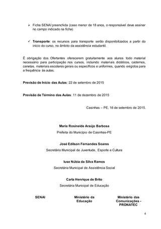 4
 Ficha SENAI preenchida (caso menor de 18 anos, o responsável deve assinar
no campo indicado na ficha)
 Transporte: os recursos para transporte serão disponibilizados a partir do
início do curso, no âmbito da assistência estudantil.
É obrigação dos Ofertantes oferecerem gratuitamente aos alunos todo material
necessário para participação nos cursos, incluindo materiais didáticos, cadernos,
canetas, materiais escolares gerais ou específicos e uniformes, quando exigidos para
a frequência às aulas.
Previsão de Início das Aulas: 22 de setembro de 2015
Previsão de Término das Aulas: 11 de dezembro de 2015
Casinhas – PE, 16 de setembro de 2015.
Maria Rosineide Araújo Barbosa
Prefeita do Município de Casinhas-PE
José Edilson Fernandes Soares
Secretário Municipal de Juventude, Esporte e Cultura
Iuse Núbia da Silva Ramos
Secretária Municipal de Assistência Social
Carla Henrique de Brito
Secretária Municipal de Educação
SENAI Ministério da
Educação
Ministério das
Comunicações -
PRONATEC
 