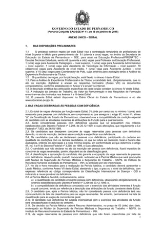 GOVERNO DO ESTADO DE PERNAMBUCO
2
(Portaria Conjunta SAD/SEE Nº 11, de 18 de janeiro de 2016)
ANEXO ÚNICO – EDITAL
1. DAS DISPOSIÇÕES PRELIMINARES
1.1 O processo seletivo regido por este Edital visa a contratação temporária de profissionais de
Nível Superior e Médio para preenchimento de 81 (oitenta e uma) vagas, no âmbito da Secretaria de
Educação do Estado de Pernambuco – SEE, para atuar na Educação Profissional/PRONATEC -
Escolas Técnicas Estaduais, sendo 48 (quarenta e oito) vagas para Professor da Educação Profissional,
1 (uma) vaga para Assistente Pedagógico – nível superior, 1 (uma) vaga para Assistente Administrativo
– nível superior, 1 (uma) vaga para Assistente de Tecnologia da Informação – nível superior, 19
(dezenove) vagas para Assistente de nível médio, 1 (uma) vaga para Assistente Jurídico – nível
superior, e 10 (dez) vagas para Coordenador de Polo, cujos critérios para avaliação serão a Análise da
Experiência Profissional e de Títulos.
1.2 O quantitativo de vagas, por função/lotação, está fixado no Anexo I deste Edital.
1.3. Para a Análise da Experiência Profissional e de Títulos, o candidato terá, obrigatoriamente, que no
ato da inscrição, digitalizar e anexar ao respectivo formulário (Anexo VIII) os documentos
comprobatórios, conforme estabelecido no Anexo V e enviar via internet.
1.4. A descrição sintética das atribuições específicas de cada função constam do Anexo IV deste Edital.
1.5. A indicação da Jornada de Trabalho, do Valor da Remuneração e dos Requisitos de Formação
encontram-se discriminados nos Anexos II e III deste Edital.
1.6. O presente Edital estará disponível no Diário Oficial do Estado de Pernambuco e no site
www.educacao.pe.gov.br.
2. DAS VAGAS DESTINADAS ÀS PESSOAS COM DEFICIÊNCIA
2.1. Do total de vagas ofertadas por função neste Edital, 3% (três por cento) ou no mínimo 1(uma) será
reservada para pessoas com deficiência, em cumprimento ao que assegura o artigo 97, inciso VI, alínea
"a", da Constituição do Estado de Pernambuco, observando-se a compatibilidade da condição especial
do candidato com as atividades inerentes às atribuições da Função para a qual concorre.
2.2. Serão consideradas pessoas com deficiência aquelas que se enquadrem nos critérios
estabelecidos pelo Decreto Federal nº 3.298, de 20.12.1999, e suas alterações, que regulamenta a Lei
Federal nº 7.853, de 24/10/1989.
2.3. Os candidatos que desejarem concorrer às vagas reservadas para pessoas com deficiência
deverão, no ato da inscrição, declarar essa condição e especificar sua deficiência.
2.4. Os candidatos que não se declararem pessoas com deficiência, participarão do certame em
igualdade de condições com os demais candidatos, no que se refere ao conteúdo, local e horário das
avaliações, critérios de aprovação e à nota mínima exigida, em conformidade ao que determina o artigo
41, inc. I a IV do Decreto Federal nº 3.298, de 1999, e suas alterações.
2.5. O candidato que não declarar no ato da inscrição ser pessoa com deficiência, ficará impedido de
concorrer às vagas reservadas, porém, disputará as de classificação geral.
2.6. A classificação e aprovação do candidato não garante a ocupação da vaga reservada às pessoas
com deficiência, devendo ainda, quando convocado, submeter-se à Perícia Médica que será promovida
pelo Núcleo de Supervisão de Perícias Médicas e Segurança do Trabalho – NSPS, do Instituto de
Recursos Humanos do Estado de Pernambuco – IRH, ou entidade por ele credenciada.
2.7. No dia e hora marcados para a realização da Perícia Médica, o candidato deverá apresentar o
Laudo Médico, conforme Anexo VII deste Edital, atestando o tipo, o grau ou o nível da deficiência, com
expressa referência ao código correspondente da Classificação Internacional de Doença - CID e
indicando a causa provável da deficiência.
2.8. A Perícia Médica decidirá, motivadamente, sobre:
a) a qualificação do candidato enquanto pessoa com deficiência, observando obrigatoriamente os
critérios estabelecidos pelo Decreto Federal nº 3.298 de 20.12.1999; e,
b) a compatibilidade da deficiência constatada com o exercício das atividades inerentes à função
a qual concorre, tendo por referência a descrição das atribuições da função constante deste Edital.
2.9. O candidato que, após a Perícia Médica, não for considerado pessoa com deficiência terá seu
nome excluído da lista de classificados para as vagas reservadas. No entanto, permanecerá na lista de
classificação para as vagas de concorrência geral.
2.10. O candidato cuja deficiência for julgada incompatível com o exercício das atividades da função
será desclassificado e excluído do certame.
2.11. Da decisão da Perícia Médica caberá Recurso Administrativo, no prazo de 03 (três) dias úteis,
endereçado ao Núcleo de Supervisão de Perícias Médicas e Segurança do Trabalho – NSPS, do
Instituto de Recursos Humanos do Estado de Pernambuco – IRH.
2.12. As vagas reservadas às pessoas com deficiência que não forem preenchidas por falta de
 