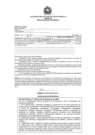 GOVERNO DO ESTADO DE PERNAMBUCO
28
ANEXO VII
DECLARAÇÃO DE DEFICIÊNCIA
Dados do médico:
Nome completo _________________________________________________________
CRM / UF: _______________
Especialidade: ________________________________
Declaro que o (a) Sr(ª)________________________________________________ Identidade nº
_____________ , CPF nº ________________, inscrito(a) como Pessoa com Deficiência na Seleção
Simplificada concorrendo a uma vaga para a função de _________________________, conforme
Edital, Anexo Único da Portaria Conjunta SAD/SEE Nº 11, de 18 de janeiro de 2016, fundamentado
no exame clínico e nos termos da legislação em vigor (Decreto Federal nº 3.298/1999), _____ (é / não
é) portador (a) da Deficiência ______________ (física/auditiva/visual) de CID 10 ________, em razão
do seguinte quadro:
___________________________________________________________________________
___________________________________________________________________________
___________________________________________________________________________
___________________________________________________________________________
___________________________________________________________________________
Diante disso, informo que será necessário:
( ) Deficiência física: acesso especial à sala onde será realizada a prova escrita, em razão de
dificuldade de locomoção por paralisia de membro (s) inferior (es).
( ) Deficiência física: auxílio no preenchimento do cartão de resposta da prova, em razão da
dificuldade motriz de membro (s) superior (es).
( ) Deficiência auditiva: presença de intérprete de libras na sala onde será realizada a prova escrita
para comunicação do candidato com fiscal de prova para prestar os esclarecimentos necessários, uma
vez que não será permitido o uso de Prótese Auditiva.
( ) Deficiência visual: prova em Braille.
Deficiência visual: prova com letra ampliada para corpo ______.
( ) O (A) candidato (a) não é pessoa com deficiência, não havendo necessidade de atendimento
especial no momento da realização dos exames.
NOTA: O (A) candidato (a) inscrito (a) como Pessoa com Deficiência é obrigado (a) a, além deste
documento, para a análise da comissão organizadora do concurso da seleção simplificada, encaminhar
em anexo exames atualizados e anteriores que possua que possam comprovar a Deficiência (laudo dos
exames acompanhados da tela radiológica, escanometria, Tomografia Computadorizada, Ressonância
Magnética, Audiometria, Campimetria Digital Bilateral, estudo da acuidade visual com e sem correção,
etc.).
Recife, _____/____/_____
Ratifico as informações acima.
LEGISLAÇÃO DE REFERÊNCIA
Decreto Federal nº 3.298 de 20 de dezembro de 1999:
Art. 4o É considerada pessoa portadora de deficiência a que se enquadra nas
seguintes categorias:
I - de fi ciência física - alteração completa ou parcial de um ou mais segmentos do
corpo humano, acarretando o comprometimento da função física, apresentando-se sob
a forma de paraplegia, paraparesia, monoplegia, monoparesia, tetraplegia,
tetraparesia, triplegia, triparesia, hemiplegia, hemiparesia, ostomia, amputação ou
ausência de membro, paralisia cerebral, nanismo, membros com deformidade
congênita ou adquirida, exceto as deformidades estéticas e as que não produzam
dificuldades para o desempenho de funções;
II - deficiência auditiva - perda bilateral, parcial ou total, de quarenta e um decibéis
(dB) ou mais, aferida por audiograma nas frequências de 500HZ, 1.000HZ, 2.000Hz e
3.000Hz;
III - deficiência visual - cegueira, na qual a acuidade visual é igual ou menor que 0,05
no melhor olho, com a melhor correção óptica; a baixa visão, que significa acuidade
visual entre 0,3 e 0,05 no melhor olho, com a melhor correção óptica; os casos nos
quais a somatória da medida do campo visual em ambos os olhos for igual ou menor
que 60°; ou a ocorrência simultânea de quaisquer das condições anteriores;
 