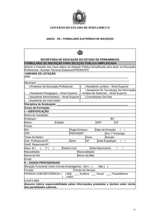 GOVERNO DO ESTADO DE PERNAMBUCO
29
ANEXO VIII – FORMULÁRIO ELETRÔNICO DE INSCRIÇÃO
SECRETARIA DE EDUCAÇÃO DO ESTADO DE PERNAMBUCO
FORMULÁRIO DE INSCRIÇÃO PARA SELEÇÃO PÚBLICA SIMPLIFICADA
Solicito a inclusão dos meus dados na Seleção Pública Simplificada para atuar na Educação
Profissional - Escolas Técnicas Estaduais/PRONATEC
UNIDADE DE LOTAÇÃO:
GRE: _________________________________________________________________
_______________________________________________________________________
Município: ______________________________________________________________
( ) Professor da Educação Profissional ( ) Assistente Jurídico – Nível Superior
( ) Assistente Pedagógico – Nível Superior
( ) Assistente De Tecnologia Da Informação
– Análise De Sistemas – Nível Superior
( ) Assistente Administrativo – Nível Superior ( ) Coordenador De Polo
( ) Assistente de nível médio
Disciplina de Graduação: ________________________________________________
Curso de Formação:
I – IDENTIFICAÇÃO
Nome do Candidato:
Endereço: Nº.:
Bairro: Cidade: CEP: UF:
Fones:
RG: Órgão Emissor: Data de Emissão: / /
CPF: PIS/PASEP: Ano 1º Emprego:
Título de Eleitor: Zona: Secção:
Cart. Profissional Nº.: Série: UF: Data Expedição: / /
Certif. Reservista Nº.:
Sexo: M ( ) F ( ) Estado Civil: Data Nascimento: / /
Naturalidade: Nacionalidade:
Nome do Pai: Nome da Mãe:
Email:
II – DADOS PROFISSIONAIS
Situação Funcional: Outro Vínculo Empregatício: Sim ( ) Não ( )
Função: Tempo de Serviço:
PESSOA COM DEFICIÊNCIA: ( ) SIM ___ Auditiva ___ Visual ___ Física/Motora
( ) NÃO
Local e data:
Assumo inteira responsabilidade pelas informações prestadas e declaro estar ciente
das penalidades cabíveis.
 