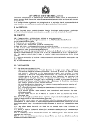 GOVERNO DO ESTADO DE PERNAMBUCO
3
candidatos, por reprovação no certame ou por decisão da Perícia Médica, depois de transcorridos os
prazos recursais, serão preenchidas pelos demais candidatos da concorrência geral observada a ordem
de classificação.
2.13. Após a admissão, o candidato não poderá utilizar-se da deficiência que lhe garantiu a reserva de
vaga no certame para justificar a concessão de licença ou aposentadoria por invalidez.
3. DAS INSCRIÇÕES
3.1. As inscrições para o presente Processo Seletivo Simplificado serão gratuitas e realizadas,
exclusivamente, através do site: www.educacao.pe.gov.br, no período constante do Anexo VI.
3.2. REQUISITOS
3.2.1. Para a inscrição, o candidato deverá satisfazer as seguintes condições:
I - Ser brasileiro ou gozar das prerrogativas previstas no art. 12, §1º, da Constituição Federal;
II - Ter idade mínima de 18 anos;
III - Estar em dia com as obrigações eleitorais;
IV - Estar quite com o serviço militar, quando do sexo masculino;
V - Estar apto físico e mental para o exercício das atribuições da função;
VI - Não acumular função, empregos ou cargo público, em qualquer esfera de Governo ou em qualquer
Poder, salvo nos casos constitucionalmente permitidos;
VII - Não estar cumprindo o prazo de interstício de afastamento do Estado por ter prestado serviços,
através de contrato temporário, conforme Lei nº 14.547, de 21 de dezembro de 2011, e suas alterações;
VIII - Não registrar antecedentes criminais e se encontrar no pleno exercício de seus direitos civis e
políticos;
IX - Preencher os requisitos de formação e experiência exigidos, conforme indicados nos Anexos III e V
deste Edital;
X – Ter disponibilidade para viajar.
3.3. PROCEDIMENTOS
3.3.1. São procedimentos para a Inscrição:
a) preencher completamente o Formulário Eletrônico de Inscrição (Anexo VIII), e a tabela de
pontuação de análise de experiência profissional e de títulos, de acordo com a função para a
qual concorre, disponíveis no site: www.educacao.pe.gov.br, sem omissões, no prazo
estabelecido no Anexo VI, acompanhado da Identidade, CPF, comprovante de residência, de
quitação eleitoral e do serviço militar (quando do sexo masculino), dos documentos de
comprovação da formação, observados os requisitos mínimos previstos no Anexo III e da
experiência profissional, de acordo com o estabelecido na Tabela de Pontuação / Análise da
Experiência Profissional e de Títulos (Anexo V), e a Declaração de Deficiência, especificando
essa condição, quando for o caso, conforme Anexo VII.
b) somente serão aceitos documentos com imagens nos seguintes formatos: jpg, jpeg, jpe, gif,
png, bmp, tif e jtif ou documento em pdf.
c) o título do arquivo deverá corresponder exatamente ao nome do documento anexado. Ex.:
Diploma de Graduação.
d) os arquivos ilegíveis e sem nomeação serão considerados sem validade e não será
atribuída pontuação.
e) serão aceitos arquivos de até 512 KB e a soma de todos os arquivos não deverá
ultrapassar 5MB.
3.3.2. No ato da Inscrição o candidato deverá imprimir o comprovante de Inscrição (Anexo IX), após
conferi-lo, certificando-se de que foi devidamente preenchido.
3.3.3. O candidato inscrito assume total responsabilidade pelas informações prestadas, arcando com as
consequências de eventuais erros no preenchimento do Formulário de Inscrição, podendo ser excluído
do processo seletivo, caso o processo de inscrição não esteja de acordo com o estabelecido neste
Edital.
3.3.4. Não serão aceitas inscrições por outra via não prevista neste Edital, condicional ou
extemporânea.
3.3.5. No ato da inscrição, o candidato deverá optar por apenas uma função/lotação, conforme vagas
ofertadas no Anexo I.
3.3.6. O candidato que efetuar mais de uma inscrição, terá validade apenas a última efetuada, sendo
cancelada a(s) anterior(es).
3.3.7. A pessoa com deficiência deverá anexar Laudo Médico que ateste sua deficiência conforme
estabelecido no item 2 deste Edital.
 