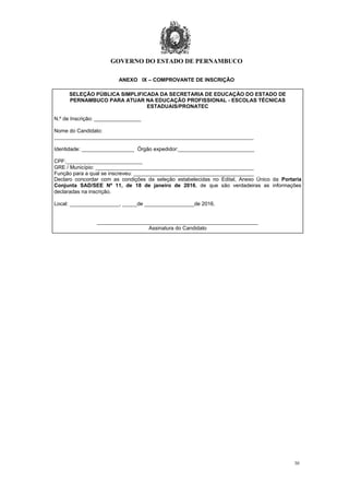 GOVERNO DO ESTADO DE PERNAMBUCO
30
ANEXO IX – COMPROVANTE DE INSCRIÇÃO
SELEÇÃO PÚBLICA SIMPLIFICADA DA SECRETARIA DE EDUCAÇÃO DO ESTADO DE
PERNAMBUCO PARA ATUAR NA EDUCAÇÃO PROFISSIONAL - ESCOLAS TÉCNICAS
ESTADUAIS/PRONATEC
N.º de Inscrição: ________________
Nome do Candidato:
____________________________________________________________________
Identidade: __________________ Órgão expedidor:__________________________
CPF:__________________________
GRE / Município: ______________________________________________________
Função para a qual se inscreveu: _________________________________________
Declaro concordar com as condições da seleção estabelecidas no Edital, Anexo Único da Portaria
Conjunta SAD/SEE Nº 11, de 18 de janeiro de 2016, de que são verdadeiras as informações
declaradas na inscrição.
Local: _________________, _____de _________________de 2016.
_______________________________________________________
Assinatura do Candidato
 