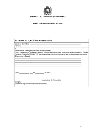 GOVERNO DO ESTADO DE PERNAMBUCO
31
ANEXO X – FORMULÁRIO PARA RECURSO
RECURSO Á SELEÇÃO PÚBLICA SIMPLIFICADA
Nome do Candidato: __________________________________________________________
Função:
À
Secretaria de Educação do Estado de Pernambuco.
Como candidato ao Processo Seletivo Simplificado para atuar na Educação Profissional - Escolas
Técnicas Estaduais/PRONATEC, solicito a revisão de minha pontuação sob os seguintes argumentos:
(Discriminar a Etapa)
___________________________________________________________________________
___________________________________________________________________________
___________________________________________________________________________
___________________________________________________________________________
___________________________________________________________________________
___________________________________________________________________________
Local: ___________, ___ de __________ de 2016.
____________________________________________
Assinatura do Candidato
Atenção:
Apresentar argumentações claras e concisas.
 
