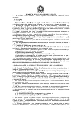 GOVERNO DO ESTADO DE PERNAMBUCO
4
3.3.8. As inscrições que não atenderem a todos os requisitos estabelecidos neste Edital serão tornadas
sem efeito.
4. DA SELEÇÃO
4.1. O Processo Seletivo Simplificado será regido por este Edital e sua realização dar-se-á em etapa
única, denominada Análise da Experiência Profissional e de Títulos comum a todos os candidatos.
4.1.1. A Análise de Experiência Profissional e de Títulos de caráter eliminatório e classificatório, será
realizada pela Comissão Executora designada para esse fim, mediante a análise da documentação
comprobatória e das informações prestadas no ato da Inscrição, valendo de 0 (zero) a 100 (cem)
pontos, conforme distribuição contida no Anexo V deste Edital.
4.1.2. Para a comprovação dos Títulos e da Experiência Profissional deverão ser digitalizados os
documentos indicados no Anexo V, no ato da inscrição.
4.1.3. Os comprovantes de cursos e experiências realizados fora do Brasil devem ser traduzidos e
reconhecidos pela autoridade competente ou por ela oficialmente delegada.
4.1.4. Só serão pontuados os Cursos e Experiências Profissionais que tiverem correlação com a função
para a qual o candidato se inscreveu.
4.1.4.1. Não serão considerados, para efeito de pontuação simpósios, seminários, feiras e demais
eventos correlatos.
4.1.5. Não serão aceitos protocolos para fins de comprovação de Documentos Pessoais, de Titulação e
de Experiência Profissional.
4.1.6. Cada item de avaliação será contado apenas uma vez.
4.1.7. A contagem do tempo de Experiência Profissional será comprovada através do envio dos
documentos a seguir especificados, constantes do Anexo V deste Edital:
a) Carteira de Trabalho e Previdência Social – CTPS, contendo as páginas de identificação,
cargo, o início e o término do contrato, se for o caso;
b) Último contra cheque com data de admissão;
c) Contratos referentes à prestação de serviços no exercício da função;
d) Declaração ou Certidão emitida por pessoa jurídica de direito público ou privado na qual o
profissional tenha atuado na função para a qual concorre.
4.1.8 A pontuação registrada pelo candidato na tabela de pontuação de experiência profissional e de
títulos será meramente informativa. A pontuação considerada para o processo seletivo será obtida
conforme estabelece o item 4.1.1. onde o resultado final será decorrente da análise pela equipe
executora designada para esse fim, da documentação apresentada no ato da inscrição.
5. DA CLASSIFICAÇÃO, RECURSOS, CRITÉRIOS DE DESEMPATE E HOMOLOGAÇÃO
5.1. O Resultado Final do Processo Seletivo Simplificado será o somatório dos pontos obtidos na
Análise de Experiência Profissional e de Títulos.
5.2. Os candidatos serão classificados, no Resultado Final, de acordo com a pontuação alcançada, por
função/lotação, na ordem decrescente de pontos obtidos.
5.3. O candidato poderá interpor recurso, de forma presencial, mediante documento escrito (Anexo X) e
protocolado à Secretaria Executiva de Educação Profissional – SEEP, nos endereços constantes no
Anexo XI, de acordo com o local para o qual concorreu, na data e horário estabelecidos no Anexo VI.
Caberá a equipe de avaliadores, designada pela Coordenação do Processo Seletivo, proceder à análise
e julgamento do recurso.
5.4. Não serão analisados os recursos interpostos fora dos prazos ou apresentados em locais diversos
dos estipulados neste Edital.
5.5. Não serão analisados recursos interpostos contra avaliação, pontuação ou resultado de outros
candidatos.
5.6. Não será aceito nenhum documento quando da interposição do recurso, sendo recebido apenas o
formulário de recurso constante do Edital, devidamente preenchido e assinado pelo candidato.
5.7. Ocorrendo empate no Resultado Final, serão adotados, sucessivamente, os seguintes critérios de
desempate:
I. O candidato de maior idade;
II. O candidato com maior pontuação na Experiência Profissional; e
III. O candidato com maior pontuação na Análise de Títulos.
5.8. Não obstante o disposto nos subitens 5.7 acima, fica assegurado aos candidatos que tiverem idade
igual ou superior a 60 (sessenta) anos, nos termos do art. 27, da Lei Federal nº 10.741, de 2003
(Estatuto do Idoso), a idade mais avançada como primeiro critério para desempate, sucedidos os outros
critérios previstos no item 5.7.
5.9. O candidato que concorrer como Pessoa com Deficiência – PCD, terá seu nome na lista dos
classificados PCD, bem como na listagem geral. E o candidato que não for considerado Pessoa Com
 
