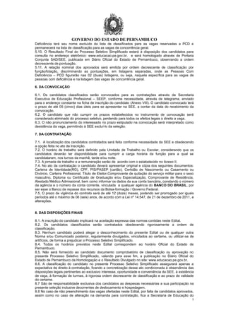GOVERNO DO ESTADO DE PERNAMBUCO
5
Deficiência terá seu nome excluído da lista de classificados para as vagas reservadas a PCD e
permanecerá na lista de classificação para as vagas de concorrência geral.
5.10. O Resultado Final do Processo Seletivo Simplificado estará à disposição dos candidatos para
consulta no endereço eletrônico: www.educacao.pe.gov.br, e será homologado através de Portaria
Conjunta SAD/SEE, publicada em Diário Oficial do Estado de Pernambuco, observando a ordem
decrescente de pontuação.
5.11. A relação nominal dos aprovados será emitida por ordem decrescente de classificação por
função/lotação, discriminando as pontuações, em listagens separadas, onde as Pessoas Com
Deficiência – PCD figurarão nas 02 (duas) listagens, ou seja, naquela específica para as vagas de
pessoas com deficiência e na listagem das vagas de concorrência geral.
6. DA CONVOCAÇÃO
6.1. Os candidatos classificados serão convocados para as contratações através da Secretaria
Executiva de Educação Profissional – SEEP, conforme necessidade, através de telegrama, enviado
para o endereço constante na ficha de inscrição do candidato (Anexo VIII). O candidato convocado terá
o prazo de até 05 (cinco) dias úteis para se apresentar na SEE, a contar da data do recebimento da
convocação.
6.2. O candidato que não cumprir os prazos estabelecidos no instrumento de convocação será
considerado eliminado do processo seletivo, perdendo para todos os efeitos legais o direito a vaga.
6.3. O não pronunciamento do interessado no prazo estipulado na convocação será interpretado como
desistência da vaga, permitindo à SEE excluí-lo da seleção.
7. DA CONTRATAÇÃO
7.1. A localização dos candidatos contratados será feita conforme necessidade da SEE e obedecendo
a opção feita no ato da Inscrição.
7.2. O horário de trabalho será definido pela Unidade de Trabalho ou Escolar, considerando que os
candidatos deverão ter disponibilidade para cumprir a carga horária da função para a qual se
candidataram, nos turnos da manhã, tarde e/ou noite.
7.3. A jornada de trabalho e a remuneração serão de acordo com o estabelecido no Anexo II.
7.4. No ato da contratação o candidato deverá apresentar original e cópia dos seguintes documentos:
Carteira de Identidade(RG), CPF, PIS/PASEP (cartão), Certidão de Nascimento ou Casamento ou
Divórcio, Carteira Profissional, Titulo de Eleitor,Comprovante de quitação do serviço militar para o sexo
masculino, Diploma ou Certificado de Graduação e/ou Especialização, Comprovante de Residência,
Atestado Médico Admissional, bem como informar os dados da sua conta bancária, constando o número
da agência e o número da conta corrente, vinculada a qualquer agência do BANCO DO BRASIL, por
ser esse o Banco de repasse dos recursos da Bolsa-formação / Governo Federal.
7.5. O prazo de vigência do contrato será de até 12 (doze) meses, podendo ser prorrogado por iguais
períodos até o máximo de 06 (seis) anos, de acordo com a Lei nº 14.547, de 21 de dezembro de 2011, e
alterações.
8. DAS DISPOSIÇÕES FINAIS
8.1. A inscrição do candidato implicará na aceitação expressa das normas contidas neste Edital.
8.2. Os candidatos classificados serão contratados obedecendo rigorosamente a ordem de
classificação.
8.3. Nenhum candidato poderá alegar o desconhecimento do presente Edital ou de qualquer outra
Norma e/ou Comunicado posterior, regularmente divulgados, vinculados ao certame, ou utilizar-se de
artifícios, de forma a prejudicar o Processo Seletivo Simplificado.
8.4. Todos os horários previstos neste Edital correspondem ao horário Oficial do Estado de
Pernambuco.
8.5. Não será fornecido ao candidato documento comprobatório de classificação ou aprovação no
presente Processo Seletivo Simplificado, valendo para esse fim, a publicação no Diário Oficial do
Estado de Pernambuco da Homologação e o Resultado Divulgado no site: www.educacao.pe.gov.br.
8.6. A classificação do candidato no presente Processo Seletivo Simplificado assegurará apenas a
expectativa de direito à contratação, ficando a concretização desse ato condicionada à observância das
disposições legais pertinentes ao exclusivo interesse, oportunidade e conveniência da SEE, à existência
de vaga, à formação de turmas, à rigorosa ordem decrescente de classificação e ao prazo de validade
do certame.
8.7 São de responsabilidade exclusiva dos candidatos as despesas necessárias a sua participação na
presente seleção inclusive decorrentes de deslocamento e hospedagem.
8.8 No caso de não preenchimento das vagas ofertadas neste Edital, por falta de candidatos aprovados,
assim como no caso de alteração na demanda para contratação, fica a Secretaria de Educação do
 