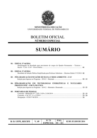 B. O. UFPE, RECIFE V. 49 Nº 73
ESPECIAL
PÁG.
01 – 24
02 DE JULHO DE 2014
MINISTÉRIO DA EDUCAÇÃO
UNIVERSIDADE FEDERAL DE PERNAMBUCO
BOLETIM OFICIAL
NÚMERO ESPECIAL
SUMÁRIO
01- EDITAL Nº 64/2014
Homologação de Resultado para provimento de cargos do Quadro Permanente – Técnicos –
Recife – CAA - CAV – Prova Prática ................................................................................................ 01
02- EDITAL Nº 65/2014
Resultado de Seleção Pública Simplificada para Professor Substituto – Abertura Edital nº 53/2014 02
03- PÓS-GRADUAÇÃO EM SAÚDE HUMANA E MEIO AMBIENTE - CAV
Seleção para Ingresso ao Programa – 2014.2 – Mestrado ................................................................... 02 - 12
04- PÓS-GRADUAÇÃO EM TECNOLOGIAS ENERGÉTICAS E NUCLEARES
PROTEN/UFPE – CRCN-NE/CNEN
Seleção para Ingresso ao Programa – 2014.2 – Mestrado e Doutorado .............................................. 12 - 21
05- PORTARIAS DE PESSOAL
Comissão - PROGEPE Nºs
2.828, 2.829 e 2.830/2014 .........................................................................22 - 23
Comissão - CAC Nºs
11 e 12/2014 .......................................................................................................23 - 24
Designação - CCB Nº 06/2014 .............................................................................................................24
 
