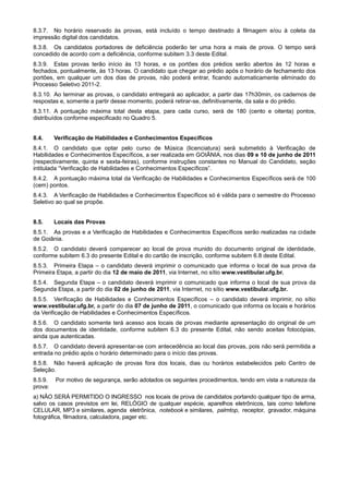 8.3.7. No horário reservado às provas, está incluído o tempo destinado à filmagem e/ou à coleta da
impressão digital dos candidatos.
8.3.8. Os candidatos portadores de deficiência poderão ter uma hora a mais de prova. O tempo será
concedido de acordo com a deficiência, conforme subitem 3.3 deste Edital.
8.3.9. Estas provas terão início às 13 horas, e os portões dos prédios serão abertos às 12 horas e
fechados, pontualmente, às 13 horas. O candidato que chegar ao prédio após o horário de fechamento dos
portões, em qualquer um dos dias de provas, não poderá entrar, ficando automaticamente eliminado do
Processo Seletivo 2011-2.
8.3.10. Ao terminar as provas, o candidato entregará ao aplicador, a partir das 17h30min, os cadernos de
respostas e, somente a partir desse momento, poderá retirar-se, definitivamente, da sala e do prédio.
8.3.11. A pontuação máxima total desta etapa, para cada curso, será de 180 (cento e oitenta) pontos,
distribuídos conforme especificado no Quadro 5.


8.4.     Verificação de Habilidades e Conhecimentos Específicos
8.4.1. O candidato que optar pelo curso de Música (licenciatura) será submetido à Verificação de
Habilidades e Conhecimentos Específicos, a ser realizada em GOIÂNIA, nos dias 09 e 10 de junho de 2011
(respectivamente, quinta e sexta-feiras), conforme instruções constantes no Manual do Candidato, seção
intitulada “Verificação de Habilidades e Conhecimentos Específicos”.
8.4.2. A pontuação máxima total da Verificação de Habilidades e Conhecimentos Específicos será de 100
(cem) pontos.
8.4.3. A Verificação de Habilidades e Conhecimentos Específicos só é válida para o semestre do Processo
Seletivo ao qual se propõe.


8.5.     Locais das Provas
8.5.1. As provas e a Verificação de Habilidades e Conhecimentos Específicos serão realizadas na cidade
de Goiânia.
8.5.2. O candidato deverá comparecer ao local de prova munido do documento original de identidade,
conforme subitem 6.3 do presente Edital e do cartão de inscrição, conforme subitem 6.8 deste Edital.
8.5.3. Primeira Etapa – o candidato deverá imprimir o comunicado que informa o local de sua prova da
Primeira Etapa, a partir do dia 12 de maio de 2011, via Internet, no sítio www.vestibular.ufg.br.
8.5.4. Segunda Etapa – o candidato deverá imprimir o comunicado que informa o local de sua prova da
Segunda Etapa, a partir do dia 02 de junho de 2011, via Internet, no sítio www.vestibular.ufg.br.
8.5.5. Verificação de Habilidades e Conhecimentos Específicos – o candidato deverá imprimir, no sítio
www.vestibular.ufg.br, a partir do dia 07 de junho de 2011, o comunicado que informa os locais e horários
da Verificação de Habilidades e Conhecimentos Específicos.
8.5.6. O candidato somente terá acesso aos locais de provas mediante apresentação do original de um
dos documentos de identidade, conforme subitem 6.3 do presente Edital, não sendo aceitas fotocópias,
ainda que autenticadas.
8.5.7. O candidato deverá apresentar-se com antecedência ao local das provas, pois não será permitida a
entrada no prédio após o horário determinado para o início das provas.
8.5.8. Não haverá aplicação de provas fora dos locais, dias ou horários estabelecidos pelo Centro de
Seleção.
8.5.9.   Por motivo de segurança, serão adotados os seguintes procedimentos, tendo em vista a natureza da
prova:
a) NÃO SERÁ PERMITIDO O INGRESSO nos locais de prova de candidatos portando qualquer tipo de arma,
salvo os casos previstos em lei, RELÓGIO de qualquer espécie, aparelhos eletrônicos, tais como telefone
CELULAR, MP3 e similares, agenda eletrônica, notebook e similares, palmtop, receptor, gravador, máquina
fotográfica, filmadora, calculadora, pager etc.
 