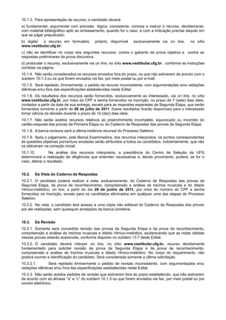 10.1.3. Para apresentação de recurso, o candidato deverá:
a) fundamentar, argumentar com precisão lógica, consistente, concisa e instruir o recurso, devidamente,
com material bibliográfico apto ao embasamento, quando for o caso, e com a indicação precisa daquilo em
que se julgar prejudicado;
b) digitar o recurso em formulário         próprio, disponível    exclusivamente via on line,      no sítio
www.vestibular.ufg.br;
c) não se identificar no corpo dos seguintes recursos: contra o gabarito da prova objetiva e contra as
respostas preliminares da prova discursiva.
d) protocolar o recurso, exclusivamente via on line, no sítio www.vestibular.ufg.br , conforme as instruções
contidas na página.
10.1.4. Não serão considerados os recursos enviados fora do prazo, os que não estiverem de acordo com o
subitem 10.1.3 ou os que forem enviados via fax, por meio postal ou por e-mail.
10.1.5. Será rejeitado, liminarmente, o pedido de recurso inconsistente, com argumentações e/ou redações
idênticas e/ou fora das especificações estabelecidas neste Edital.
10.1.6. Os resultados dos recursos serão fornecidos, exclusivamente ao interessado, via on line, no sítio
www.vestibular.ufg.br, por meio do CPF e senha fornecidos na inscrição, no prazo de 7 (sete) dias úteis,
contados a partir da data de sua entrega, exceto para as respostas esperadas da Segunda Etapa, que serão
fornecidos somente a partir de 08 de julho de 2011. Esses resultados ficarão disponíveis para o interessado
tomar ciência da decisão durante o prazo de 10 (dez) dias úteis.
10.1.7. Não serão aceitos recursos relativos ao preenchimento incompleto, equivocado ou incorreto do
cartão-resposta das provas da Primeira Etapa ou do Caderno de Respostas das provas da Segunda Etapa.
10.1.8. A banca revisora será a última instância recursal do Processo Seletivo.
10.1.9. Após o julgamento, pela Banca Examinadora, dos recursos interpostos, os pontos correspondentes
às questões objetivas porventura anuladas serão atribuídos a todos os candidatos, indistintamente, que não
os obtiveram na correção inicial.
10.1.10.         Na análise dos recursos interpostos, a presidência do Centro de Seleção da UFG
determinará a realização de diligências que entender necessárias e, dando provimento, poderá, se for o
caso, alterar o resultado.


10.2.   Da Vista do Caderno de Respostas
10.2.1. O candidato poderá realizar a vista, exclusivamente, do Caderno de Respostas das provas da
Segunda Etapa, da prova de reconhecimento, compreensão e análise de trechos musicais e do ditado
rítmico-melódico, on line, a partir do dia 28 de junho de 2011, por meio do número do CPF e senha
fornecidos na inscrição, exceto para os candidatos eliminados em qualquer uma das etapas do Processo
Seletivo.
10.2.2. Na vista, o candidato terá acesso a uma cópia não editável do Caderno de Respostas das provas
por ele realizadas, sem quaisquer anotações da banca corretora.


10.3.   Da Revisão
10.3.1. Somente será concedida revisão das provas da Segunda Etapa e da prova de reconhecimento,
compreensão e análise de trechos musicais e ditado rítmico-melódico, esclarecendo que as notas obtidas
nessas provas estarão acessíveis, conforme disposto no subitem 13.7 deste Edital.
10.3.2. O candidato deverá interpor on line, no sítio www.vestibular.ufg.br, recurso devidamente
fundamentado para solicitar revisão de prova da Segunda Etapa e da prova de reconhecimento,
compreensão e análise de trechos musicais e ditado rítmico-melódico. No corpo do requerimento, não
poderá ocorrer a identificação do candidato. Será considerada somente a última solicitação.
10.3.2.1.       Será rejeitado liminarmente o pedido de revisão inconsistente, com argumentações e/ou
redações idênticas e/ou fora das especificações estabelecidas neste Edital.
10.3.3. Não serão aceitos pedidos de revisão que estiverem fora do prazo estabelecido, que não estiverem
de acordo com as alíneas “a” e “c” do subitem 10.1.3 ou que forem enviados via fax, por meio postal ou por
correio eletrônico.
 