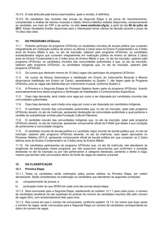 10.3.4. A nota atribuída pela banca examinadora, após a revisão, é definitiva.
10.3.5. Os resultados das revisões das provas da Segunda Etapa e da prova de reconhecimento,
compreensão e análise de trechos musicais e ditado rítmico-melódico estarão disponíveis, exclusivamente
ao candidato, por meio do CPF e da senha, no sítio www.vestibular.ufg.br, a partir do dia 08 de julho de
2011. Esses resultados ficarão disponíveis para o interessado tomar ciência da decisão durante o prazo de
10 (dez) dias úteis.


11.      DO PROGRAMA UFGInclui
11.1. Poderão participar do programa UFGInclui os candidatos oriundos de escola pública que cursaram
integralmente em instituição pública de ensino os últimos 2 (dois) anos do Ensino Fundamental e os 3 (três)
anos do Ensino Médio e que, no ato da inscrição, optaram pelo programa UFGInclui, os candidatos
autodeclarados negros que cursaram integralmente em instituição pública de ensino os últimos 2 (dois)
anos do Ensino Fundamental e os 3 (três) anos do Ensino Médio e que, no ato da inscrição, optaram pelo
programa UFGInclui, os candidatos oriundos das comunidades quilombolas e que, no ato da inscrição,
optaram pelo programa UFGInclui, os candidatos indígenas que, no ato da inscrição, optaram pelo
programa UFGInclui.
11.2.    Os cursos que oferecem menos de 10 (dez) vagas não participam do programa UFGInclui.
11.3. Os cursos de Música (licenciatura e habilitação em Ensino do Instrumento Musical) e Música
(licenciatura habilitação em Ensino do Canto), apresentados no Quadro 1, não fazem parte do Programa
UFGInclui, pois as vagas são distribuídas por instrumento musical, conforme Quadro 2.
11.4. A Primeira e a Segunda Etapas do Processo Seletivo fazem parte do programa UFGInclui, ficando
automaticamente fora desse programa a Verificação de Habilidades e Conhecimentos Específicos.
11.5. Caso haja demanda, será criada uma vaga por curso a ser disputada por candidatos oriundos das
comunidades quilombolas.
11.6.    Caso haja demanda, será criada uma vaga por curso a ser disputada por candidatos indígenas.
11.7. O candidato oriundo das comunidades quilombolas que, no ato da inscrição, optar pelo programa
UFGInclui deverá, no ato da matrícula, apresentar declaração da comunidade quilombola a qual pertence e
certidão de autodefinição emitida pela Fundação Cultural Palmares.
11.8. O candidato oriundo das comunidades indígenas que, no ato da inscrição, optar pelo programa
UFGInclui deverá, no ato da matrícula, apresentar comprovante oficial da FUNAI que ateste a sua condição
de pertencente à comunidade indígena.
11.9. O candidato oriundo de escola pública e o candidato negro oriundo de escola pública que, no ato da
inscrição, optarem pelo programa UFGInclui deverão, no ato da matrícula, caso sejam aprovados no
Processo Seletivo 2011-2, apresentar comprovante oficial da escola pública em que cursaram os 2 (dois)
últimos anos do Ensino Fundamental e os 3 (três) anos do Ensino Médio.
11.10. Os candidatos participantes do programa UFGInclui que, no ato da matrícula, não atenderem às
exigências de participação nesse programa, por não possuírem documentos que confirmem a condição
declarada no ato da inscrição ou por não pertencerem à categoria declarada, perderão o direito à vaga,
mesmo que tenham sido convocados dentro do limite de vagas do sistema universal.


12.      DA CLASSIFICAÇÃO
12.1.    Primeira Etapa
12.1.1. Todos os candidatos serão ordenados pelos pontos obtidos na Primeira Etapa, em ordem
decrescente. Serão considerados na ordenação os candidatos que atenderem às seguintes condições:
a)      comparecimento às provas; e
b)      pontuação maior do que ZERO em cada uma das provas dessa etapa.
12.1.2. Será convocado para a Segunda Etapa, obedecendo ao subitem 12.1.1 para cada curso, o número
de candidatos resultante da raiz quadrada do produto do número de candidatos inscritos (NI) pelo número
de vagas (NV), com arredondamento feito para cima.
12.1.3. Nos cursos em que o número de convocáveis, conforme subitem 12.1.2, for menor que duas vezes
o número de vagas, serão convocados para a Segunda Etapa um número de candidatos correspondente ao
dobro do número de vagas.
 