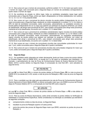 12.1.4. Nos cursos em que o número de convocáveis, conforme subitem 12.1.2, for maior que quatro vezes
o número de vagas, será convocado para a Segunda Etapa um número de candidatos correspondente a
quatro vezes o número de vagas.
12.1.5. Na ocorrência de empate no último lugar, todos os candidatos empatados nesse lugar serão
convocados para a Segunda Etapa, ainda que sejam ultrapassados os limites estabelecidos nos subitens
12.1.2, 12.1.3 e 12.1.4 do presente Edital.
12.1.6. Nos cursos em que o porcentual de alunos oriundos da escola pública (independente de cor ou
raça) convocados para a Segunda Etapa, obedecido ao critério estabelecido no subitem 12.1.2, for inferior a
20% do total de candidatos convocados, serão convocados, adicionalmente, os candidatos oriundos da
escola pública (independente de cor ou raça) que optaram por participar do programa UFGInclui, por ordem
de classificação, até atingir esse porcentual de 20%, caso existam convocáveis para atingir esse porcentual,
mantendo-se os já classificados, de acordo com o subitem 12.1.2 deste Edital.
12.1.7. Nos cursos em que o porcentual de candidatos autodeclarados negros oriundos da escola pública
convocados para a Segunda Etapa, obedecido ao critério estabelecido no subitem 12.1.2, for inferior a 20%
do total de candidatos convocados, serão convocados, adicionalmente, os candidatos autodeclarados
negros oriundos da escola pública que optaram por participar do programa UFGInclui, por ordem de
classificação, até atingir o porcentual de 20%, caso existam convocáveis para atingir esse porcentual,
mantendo-se os já classificados, de acordo com o subitem 12.1.2 deste Edital.
12.1.8. Nos cursos em que o número de convocáveis oriundos das comunidades quilombolas for maior
que 1 (um), serão convocados para a Segunda Etapa até 4 (quatro) candidatos.
12.1.9. Nos cursos em que o número de convocáveis oriundos das comunidades indígenas for maior que
1 (um), serão convocados para a Segunda Etapa até 4 (quatro) candidatos.


12.2.    Segunda Etapa
12.2.1. Os candidatos serão ordenados em ordem decrescente, tendo por base a soma dos pontos obtidos
na Primeira Etapa, nota do ENEM 2010- na escala de 0 a 90 (para os candidatos que solicitaram, na
inscrição, o aproveitamento da nota da Prova de Conhecimentos Gerais do Exame Nacional do Ensino
Médio- 2010) e pontos obtidos na Segunda Etapa. A composição da nota final (NF) será calculada da
seguinte forma:

                                          NF= PO+PE+PD

em que NF á a Nota Final, PO é o número de pontos obtidos na Primeira Etapa, PE é a nota na prova do
ENEM 2010 (na escala de 0 a 90, exceto a nota da prova de Redação) e PD a nota da prova da Segunda
Etapa.

12.2.2. Para o candidato que não optar pelo aproveitamento da nota da Prova de Conhecimentos Gerais do
Exame Nacional do Ensino Médio-ENEM, ou obtiver pontuação maior que a do ENEM na prova da Primeira
etapa do Processo Seletivo 2011-2, a composição da nota final (NF) será a seguinte:

                                           NF= 2PO+PD

em que NF á a Nota Final, PO é o número de pontos obtidos na Primeira Etapa e PD a nota obtida na
prova da Segunda etapa.
12.2.3. Para os cursos de Música (licenciatura), serão ainda somados os pontos obtidos na Verificação de
Habilidades e Conhecimentos Específicos. Serão considerados na ordenação os candidatos que atenderem
às seguintes condições:
a)      comparecimento a todos os dias de provas, na Segunda Etapa;
b)      resultado na prova de Redação superior a 6 (seis) pontos;
c)      soma dos pontos das provas da Segunda Etapa maior que ZERO, excluindo os pontos da prova de
        Redação; e
 