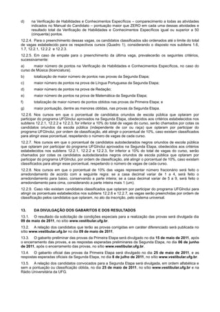 d)    na Verificação de Habilidades e Conhecimentos Específicos – comparecimento a todas as atividades
      indicados no Manual do Candidato – pontuação maior que ZERO em cada uma dessas atividades e
      resultado total da Verificação de Habilidades e Conhecimentos Específicos igual ou superior a 50
      (cinquenta) pontos.
12.2.4. Para o preenchimento dessas vagas, os candidatos classificados são ordenados até o limite do total
de vagas estabelecido para os respectivos cursos (Quadro 1), considerando o disposto nos subitens 1.6,
1.7, 12.2.1, 12.2.2 e 12.2.3.
12.2.5. Em caso de empate para o preenchimento da última vaga, prevalecerão os seguintes critérios,
sucessivamente:
a)     maior número de pontos na Verificação de Habilidades e Conhecimentos Específicos, no caso do
curso de Música (licenciatura).
b)     totalização de maior número de pontos nas provas da Segunda Etapa;
c)     maior número de pontos na prova de Língua Portuguesa da Segunda Etapa;
d)     maior número de pontos na prova de Redação;
e)     maior número de pontos na prova de Matemática da Segunda Etapa;
f)     totalização de maior número de pontos obtidos nas provas da Primeira Etapa; e
g)     maior pontuação, dentre as menores obtidas, nas provas da Segunda Etapa.
12.2.6. Nos cursos em que o porcentual de candidatos oriundos de escola pública que optaram por
participar do programa UFGInclui aprovados na Segunda Etapa, obedecidos aos critérios estabelecidos nos
subitens 12.2.1, 12.2.2 e 12.2.3, for inferior a 10% do total de vagas do curso, serão chamados por cotas os
candidatos oriundos da escola pública (independente de cor ou raça) que optaram por participar do
programa UFGInclui, por ordem de classificação, até atingir o porcentual de 10%, caso existam classificados
para atingir esse porcentual, respeitando o número de vagas de cada curso.
12.2.7. Nos cursos em que o porcentual de candidatos autodeclarados negros oriundos de escola pública
que optaram por participar do programa UFGInclui aprovados na Segunda Etapa, obedecidos aos critérios
estabelecidos nos subitens 12.2.1, 12.2.2 e 12.2.3, for inferior a 10% do total de vagas do curso, serão
chamados por cotas os candidatos autodeclarados negros oriundos de escola pública que optaram por
participar do programa UFGInclui, por ordem de classificação, até atingir o porcentual de 10%, caso existam
classificados para atingir esse porcentual, respeitando o número de vagas de cada curso.
12.2.8. Nos cursos em que o porcentual de 10% das vagas representar número fracionário será feito o
arredondamento de acordo com a seguinte regra: se a casa decimal variar de 1 a 4, será feito o
arredondamento para baixo, conservando a parte inteira; se a casa decimal variar de 5 a 9, será feito o
arredondamento para cima, considerando a parte inteira mais 1 (um).
12.2.9. Caso não existam candidatos classificados que optaram por participar do programa UFGInclui para
atingir os porcentuais estabelecidos nos subitens 12.2.6 e 12.2.7, as vagas serão preenchidas por ordem de
classificação pelos candidatos que optaram, no ato da inscrição, pelo sistema universal.


13.    DA DIVULGAÇÃO DOS GABARITOS E DOS RESULTADOS
13.1. O resultado da solicitação de condições especiais para a realização das provas será divulgada dia
09 de maio de 2011, no sítio www.vestibular.ufg.br.
13.2. A relação dos candidatos que terão as provas corrigidas em caráter diferenciado será publicada no
sítio www.vestibular.ufg.br no dia 09 de maio de 2011.
13.3. O gabarito preliminar das provas da Primeira Etapa será divulgado no dia 15 de maio de 2011, após
o encerramento das provas, e as respostas esperadas preliminares da Segunda Etapa, no dia 06 de junho
de 2011, após o encerramento das provas, no sítio www.vestibular.ufg.br.
13.4. O gabarito oficial das provas da Primeira Etapa será divulgado no dia 25 de maio de 2011, e as
respostas esperadas oficiais da Segunda Etapa, no dia 8 de julho de 2011, no sítio www.vestibular.ufg.br.
13.5. A relação dos candidatos convocados para a Segunda Etapa será divulgada, em ordem alfabética e
sem a pontuação ou classificação obtida, no dia 25 de maio de 2011, no sítio www.vestibular.ufg.br e na
Rádio Universitária da UFG.
 