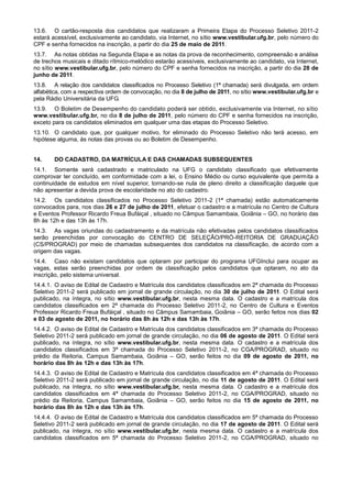 13.6. O cartão-resposta dos candidatos que realizaram a Primeira Etapa do Processo Seletivo 2011-2
estará acessível, exclusivamente ao candidato, via Internet, no sítio www.vestibular.ufg.br, pelo número do
CPF e senha fornecidos na inscrição, a partir do dia 25 de maio de 2011.
13.7. As notas obtidas na Segunda Etapa e as notas da prova de reconhecimento, compreensão e análise
de trechos musicais e ditado rítmico-melódico estarão acessíveis, exclusivamente ao candidato, via Internet,
no sítio www.vestibular.ufg.br, pelo número do CPF e senha fornecidos na inscrição, a partir do dia 28 de
junho de 2011.
13.8. A relação dos candidatos classificados no Processo Seletivo (1ª chamada) será divulgada, em ordem
alfabética, com a respectiva ordem de convocação, no dia 8 de julho de 2011, no sítio www.vestibular.ufg.br e
pela Rádio Universitária da UFG.
13.9. O Boletim de Desempenho do candidato poderá ser obtido, exclusivamente via Internet, no sítio
www.vestibular.ufg.br, no dia 8 de julho de 2011, pelo número do CPF e senha fornecidos na inscrição,
exceto para os candidatos eliminados em qualquer uma das etapas do Processo Seletivo.
13.10. O candidato que, por qualquer motivo, for eliminado do Processo Seletivo não terá acesso, em
hipótese alguma, às notas das provas ou ao Boletim de Desempenho.


14.     DO CADASTRO, DA MATRÍCULA E DAS CHAMADAS SUBSEQUENTES
14.1. Somente será cadastrado e matriculado na UFG o candidato classificado que efetivamente
comprovar ter concluído, em conformidade com a lei, o Ensino Médio ou curso equivalente que permita a
continuidade de estudos em nível superior, tornando-se nula de pleno direito a classificação daquele que
não apresentar a devida prova de escolaridade no ato do cadastro.
14.2. Os candidatos classificados no Processo Seletivo 2011-2 (1ª chamada) estão automaticamente
convocados para, nos dias 26 e 27 de julho de 2011, efetuar o cadastro e a matrícula no Centro de Cultura
e Eventos Professor Ricardo Freua Bufáiçal , situado no Câmpus Samambaia, Goiânia – GO, no horário das
8h às 12h e das 13h às 17h.
14.3. As vagas oriundas do cadastramento e da matrícula não efetivadas pelos candidatos classificados
serão preenchidas por convocação do CENTRO DE SELEÇÃO/PRÓ-REITORIA DE GRADUAÇÃO
(CS/PROGRAD) por meio de chamadas subsequentes dos candidatos na classificação, de acordo com a
origem das vagas.
14.4. Caso não existam candidatos que optaram por participar do programa UFGInclui para ocupar as
vagas, estas serão preenchidas por ordem de classificação pelos candidatos que optaram, no ato da
inscrição, pelo sistema universal.
14.4.1. O aviso de Edital de Cadastro e Matrícula dos candidatos classificados em 2ª chamada do Processo
Seletivo 2011-2 será publicado em jornal de grande circulação, no dia 30 de julho de 2011. O Edital será
publicado, na íntegra, no sítio www.vestibular.ufg.br, nesta mesma data. O cadastro e a matrícula dos
candidatos classificados em 2ª chamada do Processo Seletivo 2011-2, no Centro de Cultura e Eventos
Professor Ricardo Freua Bufáiçal , situado no Câmpus Samambaia, Goiânia – GO, serão feitos nos dias 02
e 03 de agosto de 2011, no horário das 8h às 12h e das 13h às 17h.
14.4.2. O aviso de Edital de Cadastro e Matrícula dos candidatos classificados em 3ª chamada do Processo
Seletivo 2011-2 será publicado em jornal de grande circulação, no dia 06 de agosto de 2011. O Edital será
publicado, na íntegra, no sítio www.vestibular.ufg.br, nesta mesma data. O cadastro e a matrícula dos
candidatos classificados em 3ª chamada do Processo Seletivo 2011-2, no CGA/PROGRAD, situado no
prédio da Reitoria, Campus Samambaia, Goiânia – GO, serão feitos no dia 09 de agosto de 2011, no
horário das 8h às 12h e das 13h às 17h.
14.4.3. O aviso de Edital de Cadastro e Matrícula dos candidatos classificados em 4ª chamada do Processo
Seletivo 2011-2 será publicado em jornal de grande circulação, no dia 11 de agosto de 2011. O Edital será
publicado, na íntegra, no sítio www.vestibular.ufg.br, nesta mesma data. O cadastro e a matrícula dos
candidatos classificados em 4ª chamada do Processo Seletivo 2011-2, no CGA/PROGRAD, situado no
prédio da Reitoria, Campus Samambaia, Goiânia – GO, serão feitos no dia 15 de agosto de 2011, no
horário das 8h às 12h e das 13h às 17h.
14.4.4. O aviso de Edital de Cadastro e Matrícula dos candidatos classificados em 5ª chamada do Processo
Seletivo 2011-2 será publicado em jornal de grande circulação, no dia 17 de agosto de 2011. O Edital será
publicado, na íntegra, no sítio www.vestibular.ufg.br, nesta mesma data. O cadastro e a matrícula dos
candidatos classificados em 5ª chamada do Processo Seletivo 2011-2, no CGA/PROGRAD, situado no
 