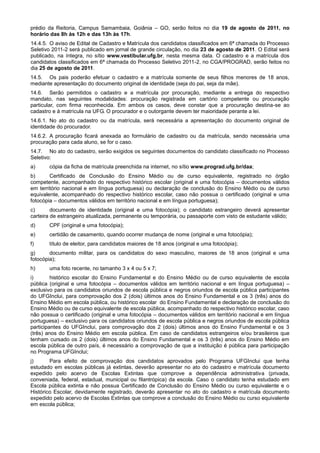 prédio da Reitoria, Campus Samambaia, Goiânia – GO, serão feitos no dia 19 de agosto de 2011, no
horário das 8h às 12h e das 13h às 17h.
14.4.5. O aviso de Edital de Cadastro e Matrícula dos candidatos classificados em 6ª chamada do Processo
Seletivo 2011-2 será publicado em jornal de grande circulação, no dia 23 de agosto de 2011. O Edital será
publicado, na íntegra, no sítio www.vestibular.ufg.br, nesta mesma data. O cadastro e a matrícula dos
candidatos classificados em 6ª chamada do Processo Seletivo 2011-2, no CGA/PROGRAD, serão feitos no
dia 25 de agosto de 2011.
14.5. Os pais poderão efetuar o cadastro e a matrícula somente de seus filhos menores de 18 anos,
mediante apresentação do documento original de identidade (seja do pai, seja da mãe).
14.6. Serão permitidos o cadastro e a matrícula por procuração, mediante a entrega do respectivo
mandato, nas seguintes modalidades: procuração registrada em cartório competente ou procuração
particular, com firma reconhecida. Em ambos os casos, deve constar que a procuração destina-se ao
cadastro e à matrícula na UFG. O procurador e o outorgante devem ter maioridade perante a lei.
14.6.1. No ato do cadastro ou da matrícula, será necessária a apresentação do documento original de
identidade do procurador.
14.6.2. A procuração ficará anexada ao formulário de cadastro ou da matrícula, sendo necessária uma
procuração para cada aluno, se for o caso.
14.7. No ato do cadastro, serão exigidos os seguintes documentos do candidato classificado no Processo
Seletivo:
a)     cópia da ficha de matrícula preenchida na internet, no sítio www.prograd.ufg.br/daa;
b)      Certificado de Conclusão do Ensino Médio ou de curso equivalente, registrado no órgão
competente, acompanhado do respectivo histórico escolar (original e uma fotocópia – documentos válidos
em território nacional e em língua portuguesa) ou declaração de conclusão do Ensino Médio ou de curso
equivalente, acompanhado do respectivo histórico escolar, caso não possua o certificado (original e uma
fotocópia – documentos válidos em território nacional e em língua portuguesa);
c)       documento de identidade (original e uma fotocópia); o candidato estrangeiro deverá apresentar
carteira de estrangeiro atualizada, permanente ou temporária, ou passaporte com visto de estudante válido;
d)     CPF (original e uma fotocópia);
e)     certidão de casamento, quando ocorrer mudança de nome (original e uma fotocópia);
f)     título de eleitor, para candidatos maiores de 18 anos (original e uma fotocópia);
g)      documento militar, para os candidatos do sexo masculino, maiores de 18 anos (original e uma
fotocópia);
h)     uma foto recente, no tamanho 3 x 4 ou 5 x 7;
i)       histórico escolar do Ensino Fundamental e do Ensino Médio ou de curso equivalente de escola
pública (original e uma fotocópia – documentos válidos em território nacional e em língua portuguesa) –
exclusivo para os candidatos oriundos de escola pública e negros oriundos de escola pública participantes
do UFGInclui, para comprovação dos 2 (dois) últimos anos do Ensino Fundamental e os 3 (três) anos do
Ensino Médio em escola pública, ou histórico escolar do Ensino Fundamental e declaração de conclusão do
Ensino Médio ou de curso equivalente de escola pública, acompanhado do respectivo histórico escolar, caso
não possua o certificado (original e uma fotocópia – documentos válidos em território nacional e em língua
portuguesa) – exclusivo para os candidatos oriundos de escola pública e negros oriundos de escola pública
participantes do UFGInclui, para comprovação dos 2 (dois) últimos anos do Ensino Fundamental e os 3
(três) anos do Ensino Médio em escola pública. Em caso de candidatos estrangeiros e/ou brasileiros que
tenham cursado os 2 (dois) últimos anos do Ensino Fundamental e os 3 (três) anos do Ensino Médio em
escola pública de outro país, é necessário a comprovação de que a instituição é pública para participação
no Programa UFGInclui;
j)      Para efeito de comprovação dos candidatos aprovados pelo Programa UFGInclui que tenha
estudado em escolas públicas já extintas, deverão apresentar no ato do cadastro e matrícula documento
expedido pelo acervo de Escolas Extintas que comprove a dependência administrativa (privada,
conveniada, federal, estadual, municipal ou filantrópica) da escola. Caso o candidato tenha estudado em
Escola pública extinta e não possua Certificado de Conclusão do Ensino Médio ou curso equivalente e o
Histórico Escolar, devidamente registrado, deverão apresentar no ato do cadastro e matrícula documento
expedido pelo acervo de Escolas Extintas que comprove a conclusão do Ensino Médio ou curso equivalente
em escola pública;
 