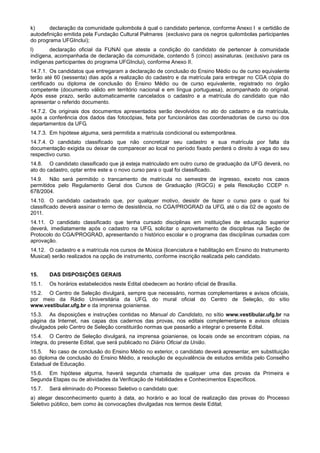 k)      declaração da comunidade quilombola à qual o candidato pertence, conforme Anexo I e certidão de
autodefinição emitida pela Fundação Cultural Palmares (exclusivo para os negros quilombolas participantes
do programa UFGInclui);
l)     declaração oficial da FUNAI que ateste a condição do candidato de pertencer à comunidade
indígena, acompanhada de declaração da comunidade, contendo 5 (cinco) assinaturas. (exclusivo para os
indígenas participantes do programa UFGInclui), conforme Anexo II.
14.7.1. Os candidatos que entregaram a declaração de conclusão do Ensino Médio ou de curso equivalente
terão até 60 (sessenta) dias após a realização do cadastro e da matrícula para entregar no CGA cópia do
certificado ou diploma de conclusão do Ensino Médio ou de curso equivalente, registrado no órgão
competente (documento válido em território nacional e em língua portuguesa), acompanhado do original.
Após esse prazo, serão automaticamente cancelados o cadastro e a matrícula do candidato que não
apresentar o referido documento.
14.7.2. Os originais dos documentos apresentados serão devolvidos no ato do cadastro e da matrícula,
após a conferência dos dados das fotocópias, feita por funcionários das coordenadorias de curso ou dos
departamentos da UFG.
14.7.3. Em hipótese alguma, será permitida a matrícula condicional ou extemporânea.
14.7.4. O candidato classificado que não concretizar seu cadastro e sua matrícula por falta da
documentação exigida ou deixar de comparecer ao local no período fixado perderá o direito à vaga do seu
respectivo curso.
14.8. O candidato classificado que já esteja matriculado em outro curso de graduação da UFG deverá, no
ato do cadastro, optar entre este e o novo curso para o qual foi classificado.
14.9. Não será permitido o trancamento de matrícula no semestre de ingresso, exceto nos casos
permitidos pelo Regulamento Geral dos Cursos de Graduação (RGCG) e pela Resolução CCEP n.
678/2004.
14.10. O candidato cadastrado que, por qualquer motivo, desistir de fazer o curso para o qual foi
classificado deverá assinar o termo de desistência, no CGA/PROGRAD da UFG, até o dia 02 de agosto de
2011.
14.11. O candidato classificado que tenha cursado disciplinas em instituições de educação superior
deverá, imediatamente após o cadastro na UFG, solicitar o aproveitamento de disciplinas na Seção de
Protocolo do CGA/PROGRAD, apresentando o histórico escolar e o programa das disciplinas cursadas com
aprovação.
14.12. O cadastro e a matrícula nos cursos de Música (licenciatura e habilitação em Ensino do Instrumento
Musical) serão realizados na opção de instrumento, conforme inscrição realizada pelo candidato.


15.     DAS DISPOSIÇÕES GERAIS
15.1.   Os horários estabelecidos neste Edital obedecem ao horário oficial de Brasília.
15.2. O Centro de Seleção divulgará, sempre que necessário, normas complementares e avisos oficiais,
por meio da Rádio Universitária da UFG, do mural oficial do Centro de Seleção, do sítio
www.vestibular.ufg.br e da imprensa goianiense.
15.3. As disposições e instruções contidas no Manual do Candidato, no sítio www.vestibular.ufg.br na
página da Internet, nas capas dos cadernos das provas, nos editais complementares e avisos oficiais
divulgados pelo Centro de Seleção constituirão normas que passarão a integrar o presente Edital.
15.4. O Centro de Seleção divulgará, na imprensa goianiense, os locais onde se encontram cópias, na
íntegra, do presente Edital, que será publicado no Diário Oficial da União.
15.5. No caso de conclusão do Ensino Médio no exterior, o candidato deverá apresentar, em substituição
ao diploma de conclusão do Ensino Médio, a resolução de equivalência de estudos emitida pelo Conselho
Estadual de Educação.
15.6. Em hipótese alguma, haverá segunda chamada de qualquer uma das provas da Primeira e
Segunda Etapas ou de atividades da Verificação de Habilidades e Conhecimentos Específicos.
15.7.   Será eliminado do Processo Seletivo o candidato que:
a) alegar desconhecimento quanto à data, ao horário e ao local de realização das provas do Processo
Seletivo público, bem como às convocações divulgadas nos termos deste Edital;
 