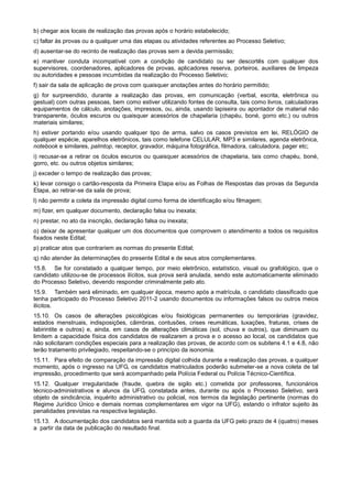 b) chegar aos locais de realização das provas após o horário estabelecido;
c) faltar às provas ou a qualquer uma das etapas ou atividades referentes ao Processo Seletivo;
d) ausentar-se do recinto de realização das provas sem a devida permissão;
e) mantiver conduta incompatível com a condição de candidato ou ser descortês com qualquer dos
supervisores, coordenadores, aplicadores de provas, aplicadores reserva, porteiros, auxiliares de limpeza
ou autoridades e pessoas incumbidas da realização do Processo Seletivo;
f) sair da sala de aplicação de prova com quaisquer anotações antes do horário permitido;
g) for surpreendido, durante a realização das provas, em comunicação (verbal, escrita, eletrônica ou
gestual) com outras pessoas, bem como estiver utilizando fontes de consulta, tais como livros, calculadoras
equipamentos de cálculo, anotações, impressos, ou, ainda, usando lapiseira ou apontador de material não
transparente, óculos escuros ou quaisquer acessórios de chapelaria (chapéu, boné, gorro etc.) ou outros
materiais similares;
h) estiver portando e/ou usando qualquer tipo de arma, salvo os casos previstos em lei, RELÓGIO de
qualquer espécie, aparelhos eletrônicos, tais como telefone CELULAR, MP3 e similares, agenda eletrônica,
notebook e similares, palmtop, receptor, gravador, máquina fotográfica, filmadora, calculadora, pager etc;
i) recusar-se a retirar os óculos escuros ou quaisquer acessórios de chapelaria, tais como chapéu, boné,
gorro, etc. ou outros objetos similares;
j) exceder o tempo de realização das provas;
k) levar consigo o cartão-resposta da Primeira Etapa e/ou as Folhas de Respostas das provas da Segunda
Etapa, ao retirar-se da sala de prova;
l) não permitir a coleta da impressão digital como forma de identificação e/ou filmagem;
m) fizer, em qualquer documento, declaração falsa ou inexata;
n) prestar, no ato da inscrição, declaração falsa ou inexata;
o) deixar de apresentar qualquer um dos documentos que comprovem o atendimento a todos os requisitos
fixados neste Edital;
p) praticar atos que contrariem as normas do presente Edital;
q) não atender às determinações do presente Edital e de seus atos complementares.
15.8. Se for constatado a qualquer tempo, por meio eletrônico, estatístico, visual ou grafológico, que o
candidato utilizou-se de processos ilícitos, sua prova será anulada, sendo este automaticamente eliminado
do Processo Seletivo, devendo responder criminalmente pelo ato.
15.9. Também será eliminado, em qualquer época, mesmo após a matrícula, o candidato classificado que
tenha participado do Processo Seletivo 2011-2 usando documentos ou informações falsos ou outros meios
ilícitos.
15.10. Os casos de alterações psicológicas e/ou fisiológicas permanentes ou temporárias (gravidez,
estados menstruais, indisposições, câimbras, contusões, crises reumáticas, luxações, fraturas, crises de
labirintite e outros) e, ainda, em casos de alterações climáticas (sol, chuva e outros), que diminuam ou
limitem a capacidade física dos candidatos de realizarem a prova e o acesso ao local, os candidatos que
não solicitaram condições especiais para a realização das provas, de acordo com os subitens 4.1 e 4.8, não
terão tratamento privilegiado, respeitando-se o princípio da isonomia.
15.11. Para efeito de comparação da impressão digital colhida durante a realização das provas, a qualquer
momento, após o ingresso na UFG, os candidatos matriculados poderão submeter-se a nova coleta de tal
impressão, procedimento que será acompanhado pela Polícia Federal ou Polícia Técnico-Científica.
15.12. Qualquer irregularidade (fraude, quebra de sigilo etc.) cometida por professores, funcionários
técnico-administrativos e alunos da UFG, constatada antes, durante ou após o Processo Seletivo, será
objeto de sindicância, inquérito administrativo ou policial, nos termos da legislação pertinente (normas do
Regime Jurídico Único e demais normas complementares em vigor na UFG), estando o infrator sujeito às
penalidades previstas na respectiva legislação.
15.13. A documentação dos candidatos será mantida sob a guarda da UFG pelo prazo de 4 (quatro) meses
a partir da data de publicação do resultado final.
 