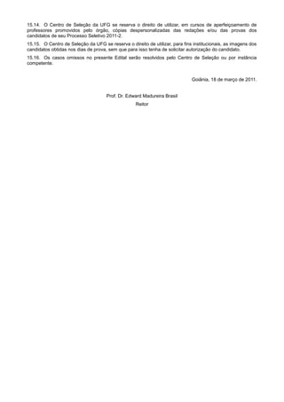 15.14. O Centro de Seleção da UFG se reserva o direito de utilizar, em cursos de aperfeiçoamento de
professores promovidos pelo órgão, cópias despersonalizadas das redações e/ou das provas dos
candidatos de seu Processo Seletivo 2011-2.
15.15. O Centro de Seleção da UFG se reserva o direito de utilizar, para fins institucionais, as imagens dos
candidatos obtidas nos dias de prova, sem que para isso tenha de solicitar autorização do candidato.
15.16. Os casos omissos no presente Edital serão resolvidos pelo Centro de Seleção ou por instância
competente.


                                                                             Goiânia, 18 de março de 2011.


                                     Prof. Dr. Edward Madureira Brasil
                                                   Reitor
 