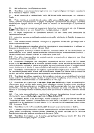 2.5.    Não serão aceitas inscrições extemporâneas.
2.6.    O candidato ou seu representante legal será o único responsável pelas informações prestadas no
ato da inscrição ao Processo Seletivo.
2.7.   No ato da inscrição, o candidato fará a opção por um dos cursos oferecidos pela UFG, conforme o
Quadro 1.
2.8.    Para a inscrição, o candidato deverá acessar o sítio www.vestibular.ufg.br e preencher todos os
campos, conforme instruções contidas na página. Ao completar o preenchimento dos campos, o candidato
deverá imprimir a página com as informações sobre sua inscrição e o documento para o pagamento da
inscrição.
2.9.   O candidato deverá providenciar o pagamento da inscrição impreterivelmente até o dia 03 de maio
de 2011, independente de que esse dia seja feriado municipal, estadual ou federal.
2.10. O simples comprovante de agendamento bancário não será aceito como comprovante de
pagamento da inscrição.
2.11. A inscrição somente será efetivada mediante confirmação, pelo Centro de Seleção, do pagamento
da inscrição.
2.12. Será automaticamente cancelada a inscrição cujo pagamento for efetuado           por cheque sem o
devido provimento de fundos.
2.13. Será automaticamente cancelada a inscrição cujo pagamento e/ou processamento for efetuado em
data posterior à estabelecida no subitem 2.9 deste Edital.
2.14. O pagamento de inscrição realizado no último dia, conforme subitem 2.9, via autoatendimento em
terminal bancário ou via Internet, deverá ser efetuado conforme condições de funcionamento do banco. O
não atendimento dessa exigência implicará no indeferimento da inscrição.
2.15. É de inteira responsabilidade do candidato guardar o comprovante de pagamento para futura
conferência, em caso de necessidade.
2.16. O candidato contemplado com a isenção do pagamento de inscrição (Edital n. 14/2011) deverá
acessar o sítio www.vestibular.ufg.br, preencher todos os campos e enviar a solicitação de sua inscrição,
conforme instruções contidas na página. Ao completar o preenchimento dos campos, o candidato deverá
imprimir o documento de isenção do pagamento de inscrição e as informações sobre sua inscrição.
2.17. O candidato contemplado com a isenção do pagamento de inscrição que se inscrever em mais de
um curso/habilitação/instrumento musical será inscrito somente naquele cuja data de envio dos dados de
inscrição, via Internet, seja a mais recente. As outras serão canceladas automaticamente.
2.18. O candidato que efetuar o pagamento de inscrição em mais de um curso/habilitação/instrumento
musical será inscrito somente naquele cuja data de pagamento de inscrição seja a mais recente. As outras
serão canceladas automaticamente e não haverá devolução do valor pago.
2.19. O candidato terá o período de 12 de abril a 06 de maio de 2011 para conferir se os seus dados,
informados no ato da inscrição, estão corretos. Caso haja alguma correção de dados, exceto a opção de
curso e opção de língua estrangeira, o candidato deverá fazê-la nesse período. Após esse prazo, serão
considerados, para fins de impressão e publicação dos resultados, os dados constantes na ficha de
inscrição do candidato preenchida via Internet, não havendo possibilidade de alterações posteriores desses
dados.
2.20. É de inteira responsabilidade do candidato ficar informado da regularidade de sua inscrição, via
Internet, no sítio www.vestibular.ufg.br, a partir do dia 12 de abril de 2011.
2.21. O candidato deverá, no ato da inscrição, declarar se deseja ou não o aproveitamento da nota de
Conhecimentos Gerais, obtida no Exame Nacional do Ensino Médio (ENEM) em 2010 a ser utilizada na
classificação final do candidato ao Processo Seletivo 2011-2, segundo os critérios estabelecidos no subitem
12.2.1 do presente Edital.
2.22.   O candidato inscrito no Processo Seletivo 2011-2 realizará as provas na cidade de Goiânia.
2.23. É de inteira responsabilidade do candidato a informação sobre o número de sua inscrição no ENEM.
Caso o número informado pelo candidato não seja considerado um número válido pelo INEP, o Centro de
Seleção desconsiderará a opção de aproveitamento da nota do ENEM.
2.24. O candidato deverá optar, no ato da inscrição, por participar do Processo Seletivo 2011-2 da UFG
pelo sistema universal ou pelo programa UFGInclui.
 