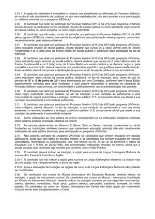 2.24.1. A opção do candidato é irretratável e, mesmo que classificado ou eliminado do Processo Seletivo,
em razão do não atendimento de qualquer um dos itens estabelecidos, não será possível a sua participação
no sistema universal ou no programa UFGInclui.
2.25. O candidato que optar por participar do Processo Seletivo 2011-2 da UFG pelo programa UFGInclui
deverá declarar se participará como estudante oriundo de escola pública ou como estudante negro oriundo
de escola pública, ou como indígena, ou como negro quilombola.
2.26. O candidato que não optar, no ato da inscrição, por participar do Processo Seletivo 2011-2 da UFG
pelo programa UFGInclui, mesmo que atenda às exigências para participação nesse programa, concorrerá,
necessariamente, pelo sistema universal.
2.27. O candidato que optar por participar do Processo Seletivo 2011-2 da UFG pelo programa UFGInclui,
como estudante oriundo de escola pública, deverá declarar que cursou os 2 (dois) últimos anos do Ensino
Fundamental e os 3 (três) anos do Ensino Médio em escola pública e comprovar essa declaração no ato da
matrícula.
2.28. O candidato que optar por participar do Processo Seletivo 2011-2 da UFG pelo programa UFGInclui,
como estudante negro oriundo de escola pública, deverá declarar que cursou os 2 (dois) últimos anos do
Ensino Fundamental e os 3 (três) anos do Ensino Médio em escola pública e se declarar negro e, para
completar a sua inscrição, deverá preencher um questionário específico que justifique essa autodeclaração.
Esse candidato deverá comprovar a declaração de que é oriundo de escola pública no ato da matrícula.
2.29. O candidato que optar por participar do Processo Seletivo 2011-2 da UFG pelo programa UFGInclui,
como estudante negro oriundo de escola pública, declarará, no ato da inscrição, estar ciente de que no
período de 07 a 12 de junho de 2011 será entrevistado por uma Comissão, conforme item 5 deste Edital,
especialmente nomeada para essa finalidade, a qual poderá recomendar a exclusão do candidato do
Processo Seletivo, caso conclua, por unanimidade e justificadamente, que a autodeclaração não procede.
2.30. O candidato que optar por participar do Processo Seletivo 2011-2 da UFG pelo programa UFGInclui,
como negro quilombola, deverá declarar, no ato da inscrição, a sua condição de pertencente a uma
comunidade de negros quilombolas e entregar, conforme subitem 11.7, comprovante oficial que ateste a sua
condição de pertencente à comunidade quilombola.
2.31. O candidato que optar por participar do Processo Seletivo 2011-2 da UFG pelo programa UFGInclui,
como indígena, deverá declarar, no ato da inscrição, a sua condição de pertencente a uma das etnias
existentes no território brasileiro e entregar, conforme subitem 11.8, comprovante oficial que ateste a sua
condição de pertencente à comunidade indígena.
2.32. Como instituições da rede pública de ensino compreendem-se as instituições brasileiras mantidas
pelos poderes públicos municipal, estadual ou federal.
2.33. As escolas pertencentes ao Sistema S (Senai, Sesi ou Senac), escolas conveniadas ou ainda
fundações ou instituições similares (mesmo que mantenham educação gratuita) não são consideradas
instituições da rede pública de ensino para participação no programa UFGInclui.
2.34. Não poderão participar do programa UFGInclui os candidatos que tenham estudado em escolas
particulares, ainda que com bolsa de estudos integral, e os candidatos que tenham estudado em escolas
comunitárias, filantrópicas ou confessionais, que, nos termos do Art. 20 da Lei de Diretrizes e Bases da
Educação (Lei n. 9.394, de 20/12/1996), são consideradas instituições privadas de ensino, ainda que a
escola cursada pelo candidato seja mantida por convênio com o Poder Público.
2.35. O candidato deverá indicar, na inscrição, a opção para a prova de Língua Estrangeira Moderna de
sua escolha: Espanhol, Francês ou Inglês.
2.35.1. O candidato que não indicar a opção para a prova de Língua Estrangeira Moderna, ou indicar mais
de uma opção, fará, obrigatoriamente, a prova de Inglês.
2.35.2. Após a efetivação da inscrição, as opções de curso e de Língua Estrangeira Moderna não poderão
ser modificadas.
2.36. Os candidatos aos cursos de Música (licenciatura em Educação Musical), deverão indicar, na
inscrição, a opção de instrumento musical. Os candidatos aos cursos de Música – licenciatura (habilitação
em Ensino do Instrumento Musical) deverão indicar na inscrição somente um dos seguintes instrumentos:
bateria, clarineta, contrabaixo, flauta doce, guitarra elétrica, percussão, saxofone, trompete ou violão
popular. Os candidatos ao curso de Música (licenciatura em Canto) não farão opção por instrumento
musical, sendo este, obrigatoriamente, o Canto.
 