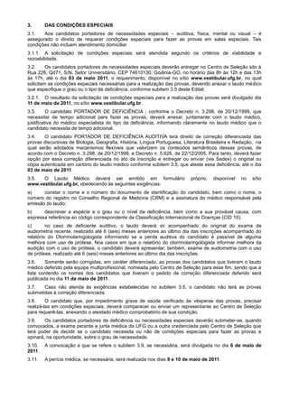 3.      DAS CONDIÇÕES ESPECIAIS
3.1.   Aos candidatos portadores de necessidades especiais – auditiva, física, mental ou visual – é
assegurado o direito de requerer condições especiais para fazer as provas em salas especiais. Tais
condições não incluem atendimento domiciliar.
3.1.1. A solicitação de condições especiais será atendida segundo os critérios de viabilidade e
razoabilidade.
3.2.     Os candidatos portadores de necessidades especiais deverão entregar no Centro de Seleção sito à
Rua 226, Qd71, S/N, Setor Universitário, CEP 74610130, Goiânia-GO, no horário das 8h às 12h e das 13h
às 17h, até o dia 03 de maio 2011, o requerimento, disponível no sítio www.vestibular.ufg.br, no qual
solicitam as condições especiais necessárias para a realização das provas, devendo anexar o laudo médico
que especifique o grau ou o tipo de deficiência, conforme subitem 3.5 deste Edital.
3.2.1. O resultado da solicitação de condições especiais para a realização das provas será divulgado dia
11 de maio de 2011, no sítio www.vestibular.ufg.br.
3.3.      O candidato PORTADOR DE DEFICIÊNCIA , conforme o Decreto n. 3.298, de 20/12/1999, que
necessitar de tempo adicional para fazer as provas, deverá anexar, juntamente com o laudo médico,
justificativa do médico especialista do tipo da deficiência, informando claramente no laudo médico que o
candidato necessita de tempo adicional.
3.4.    O candidato PORTADOR DE DEFICIÊNCIA AUDITIVA terá direito de correção diferenciada das
provas discursivas de Biologia, Geografia, História, Língua Portuguesa, Literatura Brasileira e Redação, na
qual serão adotados mecanismos flexíveis que valorizem os conteúdos semânticos dessas provas, de
acordo com o Decreto n. 3.298, de 20/12/1999, e Decreto n. 5.626, de 22/12/2005. Para tanto, deverá fazer
opção por essa correção diferenciada no ato da inscrição e entregar ou enviar (via Sedex) o original ou
cópia autenticada em cartório do laudo médico conforme subitem 3.5, que ateste essa deficiência, até o dia
03 de maio de 2011.
3.5.  O Laudo Médico deverá ser emitido em formulário                     próprio,   disponível   no   sítio
www.vestibular.ufg.br, obedecendo às seguintes exigências:
a)     constar o nome e o número do documento de identificação do candidato, bem como o nome, o
número do registro no Conselho Regional de Medicina (CRM) e a assinatura do médico responsável pela
emissão do laudo;
b)     descrever a espécie e o grau ou o nível da deficiência, bem como a sua provável causa, com
expressa referência ao código correspondente da Classificação Internacional de Doenças (CID 10);
c)       no caso de deficiente auditivo, o laudo deverá vir acompanhado do original do exame de
audiometria recente, realizado até 6 (seis) meses anteriores ao último dia das inscrições acompanhado do
relatório do Otorrinolaringologista informando se a perda auditiva do candidato é passível de alguma
melhora com uso de prótese. Nos casos em que o relatório do otorrinolaringologista informar melhora da
audição com o uso de prótese, o candidato deverá apresentar, também, exame de audiometria com o uso
de prótese, realizado até 6 (seis) meses anteriores ao último dia das inscrições.
3.6.    Somente serão corrigidas, em caráter diferenciado, as provas dos candidatos que tiveram o laudo
médico deferido pela equipe multiprofissional, nomeada pelo Centro de Seleção para esse fim, sendo que a
lista contendo os nomes dos candidatos que tiveram o pedido de correção diferenciada deferido será
publicada no dia 11 de maio de 2011.
3.7.   Caso não atenda às exigências estabelecidas no subitem 3.5, o candidato não terá as provas
submetidas à correção diferenciada.
3.8.     O candidato que, por impedimento grave de saúde verificado às vésperas das provas, precisar
realizá-las em condições especiais, deverá comparecer ou enviar um representante ao Centro de Seleção
para requerê-las, anexando o atestado médico comprobatório de sua condição.
3.9.    Os candidatos portadores de deficiência ou necessidades especiais deverão submeter-se, quando
convocados, a exame perante a junta médica da UFG ou a outra credenciada pelo Centro de Seleção que
terá poder de decidir se o candidato necessita ou não de condições especiais para fazer as provas e
opinará, na oportunidade, sobre o grau de necessidade.
3.10.   A convocação a que se refere o subitem 3.9, se necessária, será divulgada no dia 6 de maio de
2011.
3.11.   A perícia médica, se necessária, será realizada nos dias 9 e 10 de maio de 2011.
 