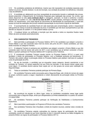 3.12. Os candidatos portadores de deficiência, mesmo que não necessitem de condições especiais para
realizar as provas, deverão declarar, no ato da inscrição, sua condição de portador de deficiência, indicando
o tipo de deficiência.
3.13. A candidata em aleitamento que tiver necessidade de amamentar durante a realização das provas,
deverá preencher o Requerimento de Condições Especiais para realização das provas, via on-line, que
estará disponível no sítio www.vestibular.ufg.br e entregá-lo, assinado, no local e conforme o horário
especificado no subitem 3.2, até o dia 03 de maio de 2011, exceto sábados, domingos e feriados. Deverá
anexar, ao requerimento, uma cópia legível do documento de identificação do acompanhante, o qual terá
acesso ao local de realização das provas mediante apresentação do documento original de identidade.
3.14. O acompanhante da candidata ficará em sala reservada para amamentação, sendo o responsável
pela guarda da criança no local de realização da prova. A candidata que não levar acompanhante e que não
atender ao disposto do subitem 3.13 não poderá realizar a prova.
3.15.     A qualquer tempo, se verificada a inscrição que não atenda a todos os requisitos fixados neste
Edital, ela será cancelada automaticamente.


4.      DOS CANDIDATOS TREINEIROS
4.1.    Será permitida a participação no Processo Seletivo 2011-2 de candidatos que estejam cursando o
Ensino Médio e que não concluirão esse nível de ensino até junho de 2011. Esses candidatos, por isso,
serão incluídos na categoria Treineiro.
4.1.1. A categoria Treineiro é exclusiva aos candidatos que estejam cursando o Ensino Médio e que não
concluirão esse nível de ensino até junho de 2011 e aos candidatos que já tenham concluído o Ensino
Médio e queiram participar do Processo Seletivo 2011-2 apenas como Treineiros.
4.1.2. É considerado Candidato Treineiro aquele inscrito no Processo Seletivo 2011-2, a quem será
facultado o direito de participação no Processo Seletivo, com a finalidade exclusiva de treinamento. O
Treineiro não poderá utilizar a pontuação obtida no Processo Seletivo para pleitear matrícula em qualquer
curso de graduação da UFG.
4.2.   No ato de inscrição, o candidato que se enquadrar nessa categoria, deverá caracterizar a sua
condição de Treineiro, no campo específico de sua Ficha de Inscrição, e não deverá indicar opção para
curso algum. O candidato deverá apenas fazer opção por um dos grupos de cursos para realização da
Segunda Etapa.
4.3.    Todos os candidatos Treineiros poderão participar da Primeira Etapa.
4.4.   Os candidatos Treineiros serão convocados para a Segunda Etapa, até o limite do número de vagas
do grupo, conforme quadro a seguir, respeitando a ordem decrescente da pontuação obtida na Primeira
Etapa.
                                                    QUADRO 3
                      Cidade de opção do grupo de curso   Grupo de curso   Total de vagas no grupo
                                                             Grupo 1                200
                                                             Grupo 2                300
                                  Goiânia
                                                             Grupo 3                100
                                                             Grupo 4                 80

4.5.    Na ocorrência de empate no último lugar, todos os candidatos empatados nesse lugar serão
convocados para a Segunda Etapa, ainda que ultrapassados os limites estabelecidos no quadro do subitem
4.4 deste Edital.
4.6.    Os candidatos Treineiros poderão participar da Verificação de Habilidades e Conhecimentos
Específicos.
4.7.    Não é permitida a participação no Programa UFGInclui dos candidatos Treineiros.
4.8.    Aos candidatos Treineiros não é facultado o direito de impetrar recursos, solicitar vista e revisão de
provas.
4.9.   Os candidatos Treineiros estarão submetidos às mesmas regras de participação dos demais
candidatos, exceto em relação às que foram descritas no item 4, devendo observar as datas divulgadas no
presente Edital e as regras de participação no Processo Seletivo 2011-2.
 