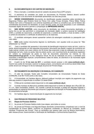 6.       DA DOCUMENTAÇÃO E DO CARTÃO DE INSCRIÇÃO
6.1.     Para a inscrição, o candidato deverá ter cadastro de pessoa física (CPF) próprio.
6.2.  A assinatura do candidato em todos os documentos do Processo Seletivo deverá conferir
exatamente com a do documento de identidade apresentado nos dias das provas.
6.3.    SERÃO CONSIDERADOS documentos de identificação aqueles expedidos pelas secretarias de
Segurança Pública, pela Diretoria Geral da Polícia Civil, pelas Forças Armadas, Polícia Militar, Polícia
Federal, bem como o Passaporte e as carteiras expedidas por ordens ou conselhos que, por lei federal, são
consideradas documentos de identidade, os quais deverão conter, em local apropriado e com visibilidade,
impressão digital, de forma a permitir a comparação da IMPRESSÃO DIGITAL.
6.4.     NÃO SERÃO ACEITOS, como documento de identidade, por serem documentos destinados a
outros fins ou por não permitirem a comparação da impressão digital, a carteira nacional de habilitação
(CNH), a certidão de nascimento, a certidão de casamento, a carteira de trabalho, o título de eleitor, o CPF,
a carteira de estudante e o certificado de alistamento ou de reservista.
6.5.     O candidato estrangeiro deverá apresentar carteira de estrangeiro atualizada ou passaporte com
visto válido.
6.6.     NÃO serão aceitos documentos ilegíveis ou danificados, nem aqueles onde se possa ler: “Não
alfabetizado” ou “Infantil”.
6.7.    Caso o candidato não apresente o documento de identificação original por motivo de furto, roubo ou
perda, deverá apresentar um dos seguintes documentos: documento que ateste o registro de ocorrência em
órgão policial, emitido com prazo máximo de 30 (trinta) dias anteriores à data da realização das provas ou
declaração de furto, roubo ou perda, feita de próprio punho, com reconhecimento da assinatura registrado
em cartório ou declaração de perda ou furto de documento preenchida via internet no site
www.policiacivil.go.gov.br, no link, Delegacia Virtual. No dia da realização da prova, o candidato será
submetido a identificação especial, compreendendo coleta de dados, de assinatura e de impressão digital
em formulário próprio.
6.8.    A partir do dia 12 de maio de 2011, o candidato deverá acessar o sítio www.vestibular.ufg.br,
imprimir seu cartão de inscrição e assinar no espaço próprio, concordando com os termos deste Edital. Esse
cartão deverá ser entregue no dia da realização da prova da Primeira Etapa.


7.       DO PAGAMENTO DA INSCRIÇÃO E DO MANUAL DO CANDIDATO
7.1. O valor da inscrição, fixado pelo Conselho Universitário da Universidade Federal de Goiás
(CONSUNI), é de R$ 110,00 (cento e dez reais).
7.2.    A Universidade, em hipótese alguma, efetivará qualquer inscrição com registro de pagamento cuja
data seja posterior à especificada no subitem 2.9 deste Edital.
7.3.     O Manual do candidato estará disponível no sítio www.vestibular.ufg.br.
7.4.     A versão impressa do Manual do candidato estará disponível no Centro de Seleção sito à Rua 226, Qd.
71, s./n., Setor Universitário, Goiânia - GO, durante o período de inscrição, e poderá ser adquirida mediante a
apresentação do original do documento que comprove o pagamento da inscrição no Processo Seletivo 2011-2 ou
do comprovante de isenção.
7.5.     Em hipótese alguma, haverá devolução do pagamento da inscrição.


8.       DAS PROVAS DO PROCESSO SELETIVO
8.1.     Etapas do Processo Seletivo
8.1.1.   As provas do Processo Seletivo terão duas etapas, para todos os cursos.
8.1.2. As provas da Primeira e da Segunda Etapas abordarão conhecimentos compatíveis com o nível de
complexidade do Ensino Médio, conforme os programas constantes no Manual do Candidato, seção
intitulada “Programas das Provas”. Para os candidatos que optarem pelo curso de Música (licenciatura),
além dessas provas, haverá também a Verificação de Habilidades e Conhecimentos Específicos.
 