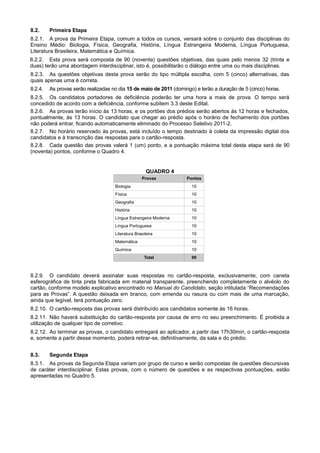 8.2.     Primeira Etapa
8.2.1. A prova da Primeira Etapa, comum a todos os cursos, versará sobre o conjunto das disciplinas do
Ensino Médio: Biologia, Física, Geografia, História, Língua Estrangeira Moderna, Língua Portuguesa,
Literatura Brasileira, Matemática e Química.
8.2.2. Esta prova será composta de 90 (noventa) questões objetivas, das quais pelo menos 32 (trinta e
duas) terão uma abordagem interdisciplinar, isto é, possibilitarão o diálogo entre uma ou mais disciplinas.
8.2.3. As questões objetivas desta prova serão do tipo múltipla escolha, com 5 (cinco) alternativas, das
quais apenas uma é correta.
8.2.4.   As provas serão realizadas no dia 15 de maio de 2011 (domingo) e terão a duração de 5 (cinco) horas.
8.2.5. Os candidatos portadores de deficiência poderão ter uma hora a mais de prova. O tempo será
concedido de acordo com a deficiência, conforme subitem 3.3 deste Edital.
8.2.6. As provas terão início às 13 horas, e os portões dos prédios serão abertos às 12 horas e fechados,
pontualmente, às 13 horas. O candidato que chegar ao prédio após o horário de fechamento dos portões
não poderá entrar, ficando automaticamente eliminado do Processo Seletivo 2011-2.
8.2.7. No horário reservado às provas, está incluído o tempo destinado à coleta da impressão digital dos
candidatos e à transcrição das respostas para o cartão-resposta.
8.2.8. Cada questão das provas valerá 1 (um) ponto, e a pontuação máxima total desta etapa será de 90
(noventa) pontos, conforme o Quadro 4.


                                                      QUADRO 4
                                                    Provas          Pontos
                                     Biologia                         10
                                     Física                           10
                                     Geografia                        10
                                     História                         10
                                     Língua Estrangeira Moderna       10
                                     Língua Portuguesa                10
                                     Literatura Brasileira            10
                                     Matemática                       10
                                     Química                          10
                                                     Total            90



8.2.9. O candidato deverá assinalar suas respostas no cartão-resposta, exclusivamente, com caneta
esferográfica de tinta preta fabricada em material transparente, preenchendo completamente o alvéolo do
cartão, conforme modelo explicativo encontrado no Manual do Candidato, seção intitulada “Recomendações
para as Provas”. A questão deixada em branco, com emenda ou rasura ou com mais de uma marcação,
ainda que legível, terá pontuação zero.
8.2.10. O cartão-resposta das provas será distribuído aos candidatos somente às 16 horas.
8.2.11. Não haverá substituição do cartão-resposta por causa de erro no seu preenchimento. É proibida a
utilização de qualquer tipo de corretivo.
8.2.12. Ao terminar as provas, o candidato entregará ao aplicador, a partir das 17h30min, o cartão-resposta
e, somente a partir desse momento, poderá retirar-se, definitivamente, da sala e do prédio.


8.3.     Segunda Etapa
8.3.1. As provas da Segunda Etapa variam por grupo de curso e serão compostas de questões discursivas
de caráter interdisciplinar. Estas provas, com o número de questões e as respectivas pontuações, estão
apresentadas no Quadro 5.
 