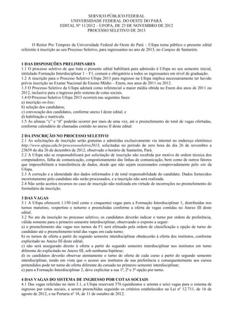 SERVIÇO PÚBLICO FEDERAL
                           UNIVERSIDADE FEDERAL DO OESTE DO PARÁ
                      EDITAL Nº 11/2012 – UFOPA, DE 23 DE NOVEMBRO DE 2012
                                   PROCESSO SELETIVO DE 2013


      O Reitor Pro Tempore da Universidade Federal do Oeste do Pará – Ufopa torna público o presente edital
referente à inscrição ao seu Processo Seletivo, para ingressantes no ano de 2013, no Campus de Santarém.


1 DAS DISPOSIÇÕES PRELIMINARES
1.1 O processo seletivo de que trata o presente edital habilitará para admissão à Ufopa no seu semestre inicial,
intitulado Formação Interdisciplinar 1 – F1, comum e obrigatório a todos os ingressantes em nível de graduação.
1.2 A inscrição para o Processo Seletivo Ufopa 2013 para ingresso na Ufopa implica necessariamente ter havido
prévia inscrição no Exame Nacional do Ensino Médio – Enem, nos anos de 2011 ou 2012.
1.3 O Processo Seletivo da Ufopa adotará como referencial a maior média obtida no Enem dos anos de 2011 ou
2012, inclusive para o ingresso pelo sistema de cotas sociais.
1.4 O Processo Seletivo Ufopa 2013 ocorrerá nas seguintes fases:
a) inscrição on-line;
b) seleção dos candidatos;
c) convocação dos candidatos, conforme anexo I deste edital; e
d) habilitação e matrícula.
1.5 As alíneas “c” e “d” poderão ocorrer por mais de uma vez, até o preenchimento do total de vagas ofertadas,
conforme calendário de chamadas contido no anexo II deste edital.

2 DA INSCRIÇÃO NO PROCESSO SELETIVO
2.1 As solicitações de inscrição serão gratuitas e admitidas exclusivamente via internet no endereço eletrônico
http://www.ufopa.edu.br/processoseletivo2013, solicitadas no período de zero hora do dia 26 de novembro a
23h59 do dia 26 de dezembro de 2012, observado o horário de Santarém, Pará.
2.2 A Ufopa não se responsabilizará por solicitação de inscrição não recebida por motivo de ordem técnica dos
computadores, falha de comunicação, congestionamento das linhas de comunicação, bem como de outros fatores
que impossibilitem a transferência de dados, desde que não sejam ocasionados comprovadamente pelo site da
Ufopa.
2.3 A correção e a idoneidade dos dados informados é de total responsabilidade do candidato. Dados fornecidos
incorretamente pelo candidato não serão processados, e a inscrição não será realizada.
2.4 Não serão aceitos recursos no caso de inscrição não realizada em virtude de incorreções no preenchimento do
formulário de inscrição.

3 DAS VAGAS
3.1 A Ufopa oferecerá 1.150 (mil cento e cinquenta) vagas para a Formação Interdisciplinar 1, distribuídas nos
turnos matutino, vespertino e noturno e preenchidas conforme a oferta de vagas contidas no Anexo III deste
edital.
3.2 No ato da inscrição no processo seletivo, os candidatos deverão indicar o turno por ordem de preferência,
válida somente para o primeiro semestre interdisciplinar, observando o exposto a seguir:
a) o preenchimento das vagas nos turnos da F1 será efetuado pela ordem de classificação e opção de turno do
candidato até o preenchimento total das vagas em cada turno;
b) os turnos de oferta a partir do segundo semestre interdisciplinar obedecerão à oferta dos institutos, conforme
explicitado no Anexo III deste edital;
c) não será assegurado direito à oferta a partir do segundo semestre interdisciplinar nos institutos em turno
diferente do explicitado no Anexo III, sob nenhuma hipótese;
d) os candidatos deverão observar atentamente o turno de oferta de cada curso a partir do segundo semestre
interdisciplinar, tendo em vista que o acesso aos institutos de sua preferência e consequentemente aos cursos
pretendidos pode ter turno de oferta diferente do cursado no primeiro semestre interdisciplinar;
e) para a Formação Interdisciplinar 2, deve explicitar a sua 1ª, 2ª e 3ª opção por turno.

4 DAS VAGAS DO SISTEMA DE INGRESSO POR COTAS SOCIAIS
4.1 Das vagas referidas no item 3.1, a Ufopa reservará 576 (quinhentos e setenta e seis) vagas para o sistema de
ingresso por cotas sociais, a serem preenchidas seguindo os critérios estabelecidos na Lei nº 12.711, de 16 de
agosto de 2012, e na Portaria nº 18, de 11 de outubro de 2012.
 