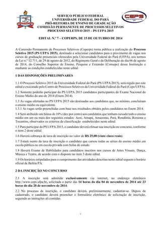 SERVIÇO PÚBLICO FEDERAL 
UNIVERSIDADE FEDERAL DO PARÁ 
PRÓ-REITORIA DE ENSINO DE GRADUAÇÃO 
COMISSÃO PERMANENTE DE PROCESSOS SELETIVOS 
PROCESSO SELETIVO 2015 – PS UFPA 2015 
EDITAL N.º 7 – COPERPS, DE 15 DE OUTUBRO DE 2014 
A Comissão Permanente de Processos Seletivos (Coperps) torna pública a realização do Processo 
Seletivo 2015 (PS UFPA 2015), destinado a selecionar candidatos para o provimento de vagas nos 
cursos de graduação presenciais oferecidos pela Universidade Federal do Pará (UFPA), nos termos 
da Lei n.º 12.711, de 29 de agosto de 2012, do Regimento Geral e da Deliberação do dia 06 de agosto 
de 2014, do Conselho Superior de Ensino, Pesquisa e Extensão (Consepe) dessa Instituição e 
mediante as condições estabelecidas neste edital. 
i 
1 DAS DISPOSIÇÕES PRELIMINARES 
1.1 O Processo Seletivo 2015 da Universidade Federal do Pará (PS UFPA 2015), será regido por este 
edital e executado pelo Centro de Processos Seletivos da Universidade Federal do Pará (Ceps/UFPA). 
1.2 Somente poderão participar do PS UFPA 2015 candidatos participantes do Exame Nacional do 
Ensino Médio do ano de 2014 (Enem 2014). 
1.3 As vagas ofertadas no PS UFPA 2015 são destinadas aos candidatos que, no mínimo, concluíram 
o ensino médio ou equivalente. 
1.3.1 As vagas serão preenchidas com base nos resultados obtidos pelos candidatos no Enem 2014. 
1.4 Será atribuído um bônus de 10% (dez por cento) aos candidatos que tenham cursado todo o ensino 
médio em um ou mais dos seguintes estados: Acre, Amapá, Amazonas, Pará, Rondônia, Roraima e 
Tocantins, observados os critérios de classificação estabelecidos neste edital. 
1.5 Para participar do PS UFPA 2015, o candidato deverá efetuar sua inscrição no concurso, conforme 
o item 2 deste edital. 
1.6 Haverá cobrança de taxa de inscrição no valor de R$ 25,00 (vinte cinco reais). 
1.7 Estará isento da taxa de inscrição o candidato que cursou todas as séries do ensino médio em 
escola pública ou em escola privada com bolsa de estudo. 
1.8 Haverá Exame de Habilidades para candidatos inscritos nos cursos de Artes Visuais, Dança, 
Música e Teatro, de acordo com o disposto no item 3 deste edital. 
1.9 Os horários estipulados para o cumprimento das atividades descritas neste edital seguem o horário 
oficial de Belém/PA. 
2 DA INSCRIÇÃO NO CONCURSO 
2.1 A inscrição será admitida exclusivamente via internet, no endereço eletrônico 
http://www.ceps.ufpa.br, solicitada a partir das 14 horas do dia 04 de novembro de 2014 até 23 
horas do dia 20 de novembro de 2014. 
2.2 No processo de inscrição, o candidato deverá, preliminarmente, cadastrar-se. Depois de 
cadastrado, o candidato deverá preencher o formulário eletrônico de solicitação de inscrição, 
seguindo as instruções ali contidas. 
 