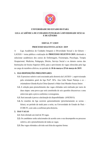 UNIVERSIDADE DO ESTADO DO PARÁ
LIGA ACADÊMICA DE CUIDADOS INTEGRAIS À DIVERSIDADE SEXUAL
E DE GÊNERO
EDITAL Nº 1/2019
PROCESSO SELETIVO LACIGS+ 2019
A Liga Acadêmica de Cuidados Integrais à Diversidade Sexual e de Gênero –
LACIGS + torna pública a realização do PROCESSO SELETIVO 2019, destinado a
selecionar acadêmicos dos cursos de Enfermagem, Fisioterapia, Psicologia, Terapia
Ocupacional, Medicina, Pedagogia, Direito, Serviço Social e os demais cursos das
Instituições de Ensino Superior (IES), para o provimento de vagas oferecidas pela liga
no cargo de membros efetivos, no período de 18 de março a 25 de março de 2019.
1. DAS DISPOSIÇÕES PRELIMINARES
1.1. O processo seletivo será executado pela diretoria da LACIGS +, supervisionado
pela orientadora geral da liga Profª. Drªa. Ana Lídia Nauar Pantoja e co –
orientadores Glenda Keyla China Quemel e Odair José Mendes Souza Júnior.
1.2. A seleção para preenchimento das vagas ofertadas será realizada por meio de
duas etapas: uma prova que será constituída de seis questões discursivas e uma
entrevista após a prova conforme o cronograma.
1.3. Será anexado à prova a declaração de disponibilidade (ANEXO I).
1.4. As reuniões da liga ocorrem quinzenalmente (prioritariamente as sextas –
feiras), no período da tarde para a noite, na Universidade do Estado do Pará –
CCBS IV, com sala a confirmar pela diretoria.
2. DAS VAGAS
2.1. Será ofertado um total de 30 vagas.
2.2. Os candidatos serão selecionados de acordo com o seu desempenho no processo
seletivo, até o preenchimento de todas as vagas.
2.3. Das vagas ofertadas a divisão será feita da seguinte forma:
 