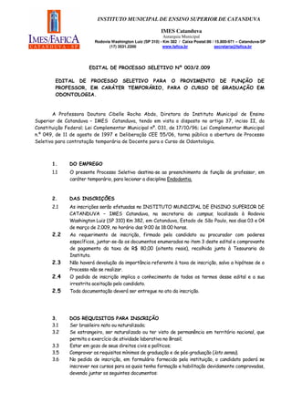 INSTITUTO MUNICIPAL DE ENSINO SUPERIOR DE CATANDUVA

                                                          IMES Catanduva
                                                           Autarquia Municipal
                         Rodovia Washington Luiz (SP 310) - Km 382 / Caixa Postal:86 / 15.800-971 – Catanduva-SP
                                (17) 3531.2200              www.fafica.br              secretaria@fafica.br




                      EDITAL DE PROCESSO SELETIVO Nº 003/2.009

        EDITAL DE PROCESSO SELETIVO PARA O PROVIMENTO DE FUNÇÃO DE
        PROFESSOR, EM CARÁTER TEMPORÁRIO, PARA O CURSO DE GRADUAÇÃO EM
        ODONTOLOGIA.


       A Professora Doutora Cibelle Rocha Abdo, Diretora do Instituto Municipal de Ensino
Superior de Catanduva – IMES Catanduva, tendo em vista o disposto no artigo 37, inciso II, da
Constituição Federal; Lei Complementar Municipal nº. 031, de 17/10/96; Lei Complementar Municipal
n.º 049, de 11 de agosto de 1997 e Deliberação CEE 55/06, torna pública a abertura de Processo
Seletivo para contratação temporária de Docente para o Curso de Odontologia.



       1.     DO EMPREGO
       1.1    O presente Processo Seletivo destina-se ao preenchimento de função de professor, em
              caráter temporário, para lecionar a disciplina Endodontia.



       2.     DAS INSCRIÇÕES
       2.1    As inscrições serão efetuadas no INSTITUTO MUNICIPAL DE ENSINO SUPERIOR DE
              CATANDUVA – IMES Catanduva, na secretaria do campus, localizada à Rodovia
              Washington Luiz (SP 310) Km 382, em Catanduva, Estado de São Paulo, nos dias 03 e 04
              de março de 2.009, no horário das 9:00 às 18:00 horas.
       2.2    Ao requerimento de inscrição, firmado pelo candidato ou procurador com poderes
              específicos, juntar-se-ão os documentos enumerados no item 3 deste edital e comprovante
              de pagamento da taxa de R$ 80,00 (oitenta reais), recolhida junto à Tesouraria do
              Instituto.
       2.3    Não haverá devolução da importância referente à taxa de inscrição, salvo a hipótese de o
              Processo não se realizar.
       2.4    O pedido de inscrição implica o conhecimento de todos os termos desse edital e a sua
              irrestrita aceitação pelo candidato.
       2.5    Toda documentação deverá ser entregue no ato da inscrição.




       3.     DOS REQUISITOS PARA INSCRIÇÃO
       3.1    Ser brasileiro nato ou naturalizado;
       3.2    Se estrangeiro, ser naturalizado ou ter visto de permanência em território nacional, que
              permita o exercício de atividade laborativa no Brasil;
       3.3    Estar em gozo de seus direitos civis e políticos;
       3.5    Comprovar os requisitos mínimos de graduação e de pós-graduação (lato sensu).
       3.6    No pedido de inscrição, em formulário fornecido pela instituição, o candidato poderá se
              inscrever nos cursos para os quais tenha formação e habilitação devidamente comprovadas,
              devendo juntar os seguintes documentos:
 