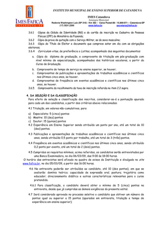 INSTITUTO MUNICIPAL DE ENSINO SUPERIOR DE CATANDUVA

                                                        IMES Catanduva
                                                         Autarquia Municipal
                       Rodovia Washington Luiz (SP 310) - Km 382 / Caixa Postal:86 / 15.800-971 – Catanduva-SP
                              (17) 3531.2200              www.fafica.br              secretaria@fafica.br


    3.6.1    Cópias da Cédula de Identidade (RG) e do cartão de inscrição no Cadastro de Pessoas
             Físicas (CPF) do Ministério da Fazenda;
    3.6.2 Cópia da prova de quitação com o Serviço Militar, se do sexo masculino;
    3.6.3 Cópia do Título de Eleitor e documento que comprove estar em dia com as obrigações
    eleitorais;
    3.6.4 Curriculum vitae, de preferência o Lattes, acompanhado dos seguintes documentos:
       a. Cópia do diploma de graduação, e comprovante de titulação em pós-graduação com
          nível mínimo de especialização, acompanhados dos históricos escolares, a partir do
          Curso de Graduação.
       b. Comprovante de tempo de serviço no ensino superior, se houver;
       c. Comprovantes de publicações e apresentações de trabalhos acadêmicos e científicos
          nos últimos cinco anos, se houver.
       d. Comprovantes de freqüência em eventos acadêmicos e científicos nos últimos cinco
          anos, se houver.
    3.6.5 Comprovante do recolhimento da taxa de inscrição referida no item 2.2 supra.

  4. DA SELEÇÃO E DA CLASSIFICAÇÃO
   Para efeito de seleção e classificação dos inscritos, considerar-se-á a pontuação apurada
   para cada um dos candidatos, a partir dos critérios abaixo relacionados:
    4.1 Titulação, em valores não-cumulativos, para:

    a)    Especialista: 5 (cinco) pontos
    b)    Mestre: 10 (dez) pontos
    c)    Doutor: 15 (quinze) pontos
    4.2   Experiência em Ensino Superior sendo atribuído um ponto por ano, até um total de 10
           (dez) pontos.

    4.3 Publicações e apresentações de trabalhos acadêmicos e científicos nos últimos cinco
        anos, sendo atribuído 0,5 ponto por trabalho, até um total de 3 (três) pontos.
    4.4 Freqüência em eventos acadêmicos e científicos nos últimos cinco anos, sendo atribuído
        0,2 ponto por evento, até um total de 2 (dois) pontos.

   4.5 Cumpridos os requisitos mínimos, acima referidos, os candidatos serão entrevistados por
        uma Banca Examinadora, no dia 06/03/09, das 9:00 às 18:00 horas.
O horário das entrevistas será afixado no quadro de avisos da Instituição e divulgado no site
www.fafica.br, no dia 05/03/09, a partir das 16:00 horas.
     4.6 Na entrevista poderão ser atribuídos ao candidato, até 10 (dez pontos), em que se
         avaliarão: domínio teórico; capacidade de expressão oral; postura; trajetória como
         educador; direcionamento didático e outras características relevantes para o curso
         pretendido.

     4.6.1 Para classificação, o candidato deverá obter o mínimo de 5 (cinco) pontos na
        entrevista, desde que já cumpridas as demais exigências do presente edital.
    4.7 Será considerado aprovado no processo seletivo o candidato que obtiver um número de
       pontos igual ou superior a 15 pontos (apurados em entrevista, titulação e tempo de
       experiência em ensino superior);
 